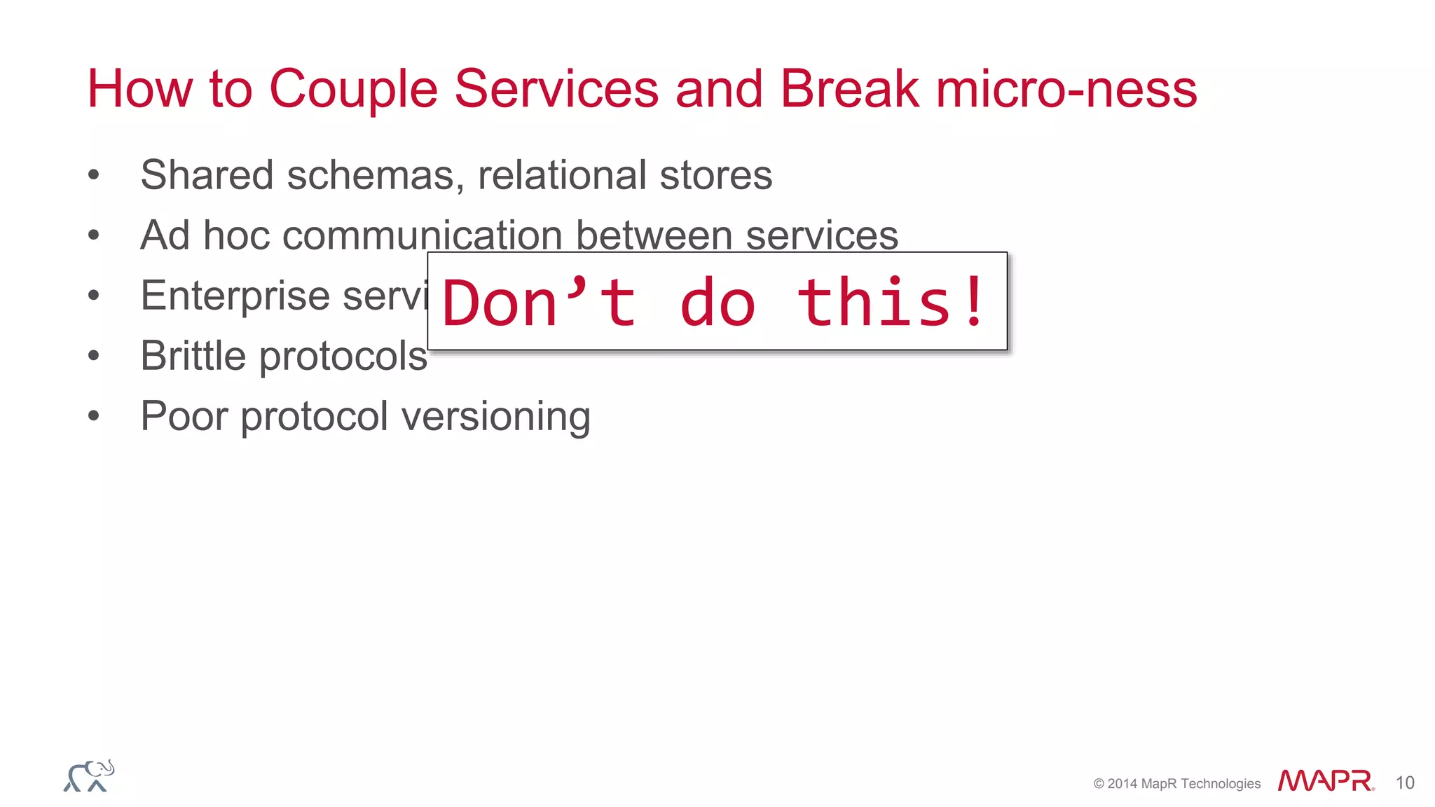 © 2014 MapR Technologies 10
How to Couple Services and Break micro-ness
• Shared schemas, relational stores
• Ad hoc communication between services
• Enterprise service busses
• Brittle protocols
• Poor protocol versioning
Don’t do this!
 