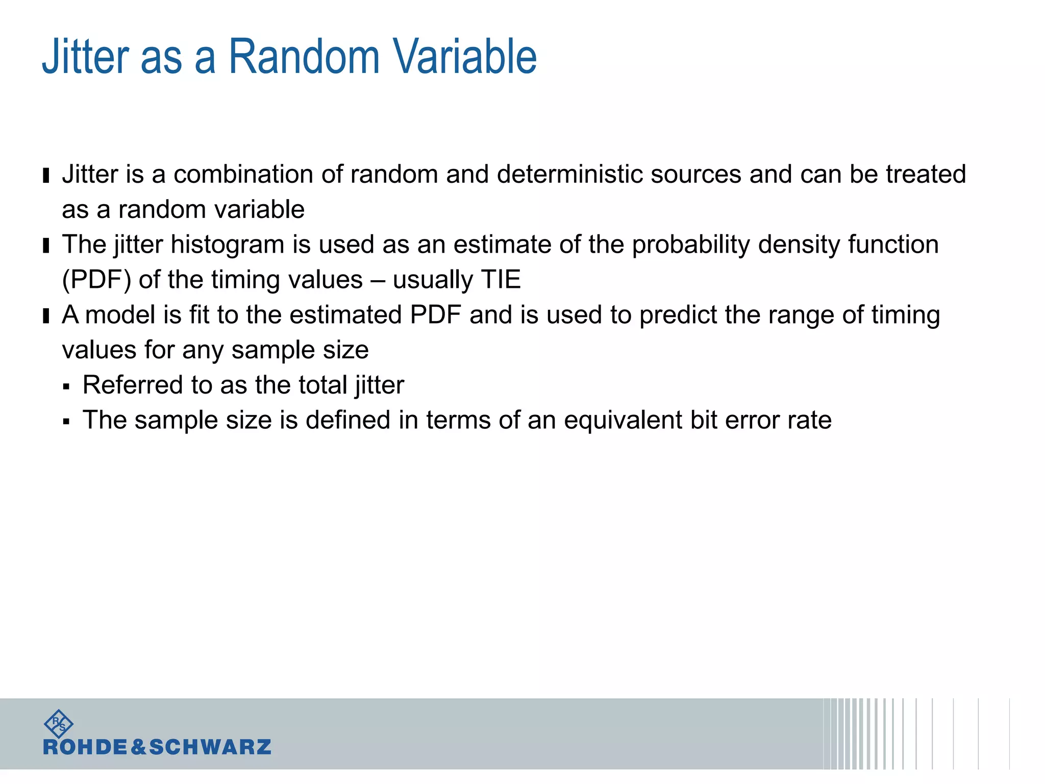 Jitter as a Random Variable
ı Jitter is a combination of random and deterministic sources and can be treated
as a random variable
ı The jitter histogram is used as an estimate of the probability density function
(PDF) of the timing values – usually TIE
ı A model is fit to the estimated PDF and is used to predict the range of timing
values for any sample size
 Referred to as the total jitter
 The sample size is defined in terms of an equivalent bit error rate

 
