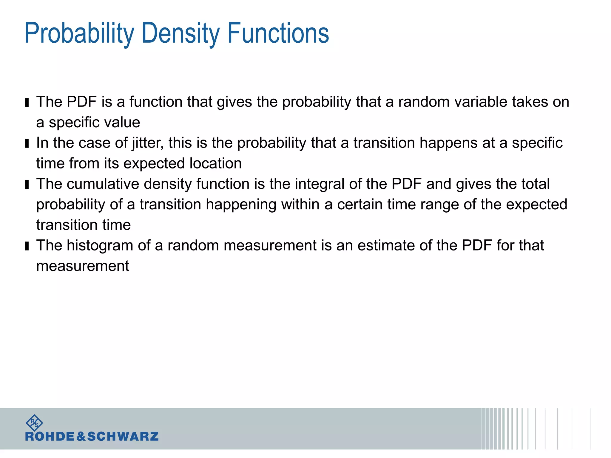 Probability Density Functions
ı The PDF is a function that gives the probability that a random variable takes on
a specific value
ı In the case of jitter, this is the probability that a transition happens at a specific
time from its expected location
ı The cumulative density function is the integral of the PDF and gives the total
probability of a transition happening within a certain time range of the expected
transition time
ı The histogram of a random measurement is an estimate of the PDF for that
measurement

 
