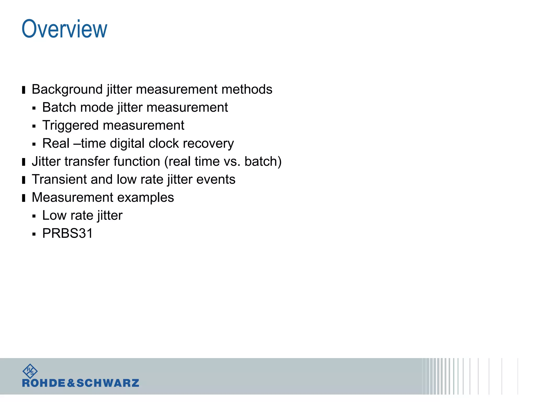 Overview
ı Background jitter measurement methods
Batch mode jitter measurement
 Triggered measurement
 Real –time digital clock recovery
ı Jitter transfer function (real time vs. batch)
ı Transient and low rate jitter events
ı Measurement examples
 Low rate jitter
 PRBS31


 