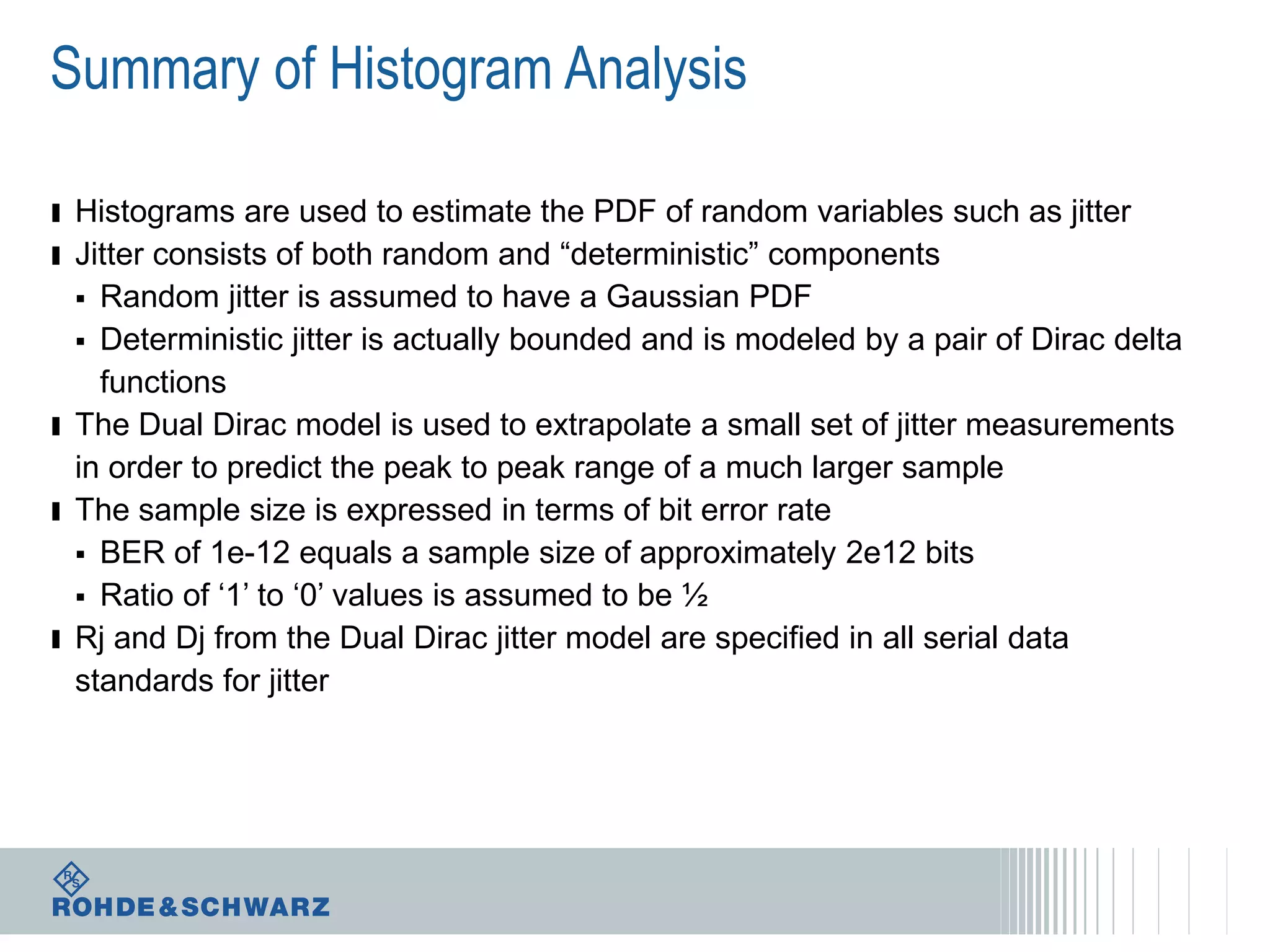 Summary of Histogram Analysis
ı Histograms are used to estimate the PDF of random variables such as jitter
ı Jitter consists of both random and “deterministic” components

Random jitter is assumed to have a Gaussian PDF
 Deterministic jitter is actually bounded and is modeled by a pair of Dirac delta
functions
ı The Dual Dirac model is used to extrapolate a small set of jitter measurements
in order to predict the peak to peak range of a much larger sample
ı The sample size is expressed in terms of bit error rate
 BER of 1e-12 equals a sample size of approximately 2e12 bits
 Ratio of ‘1’ to ‘0’ values is assumed to be ½
ı Rj and Dj from the Dual Dirac jitter model are specified in all serial data
standards for jitter


 