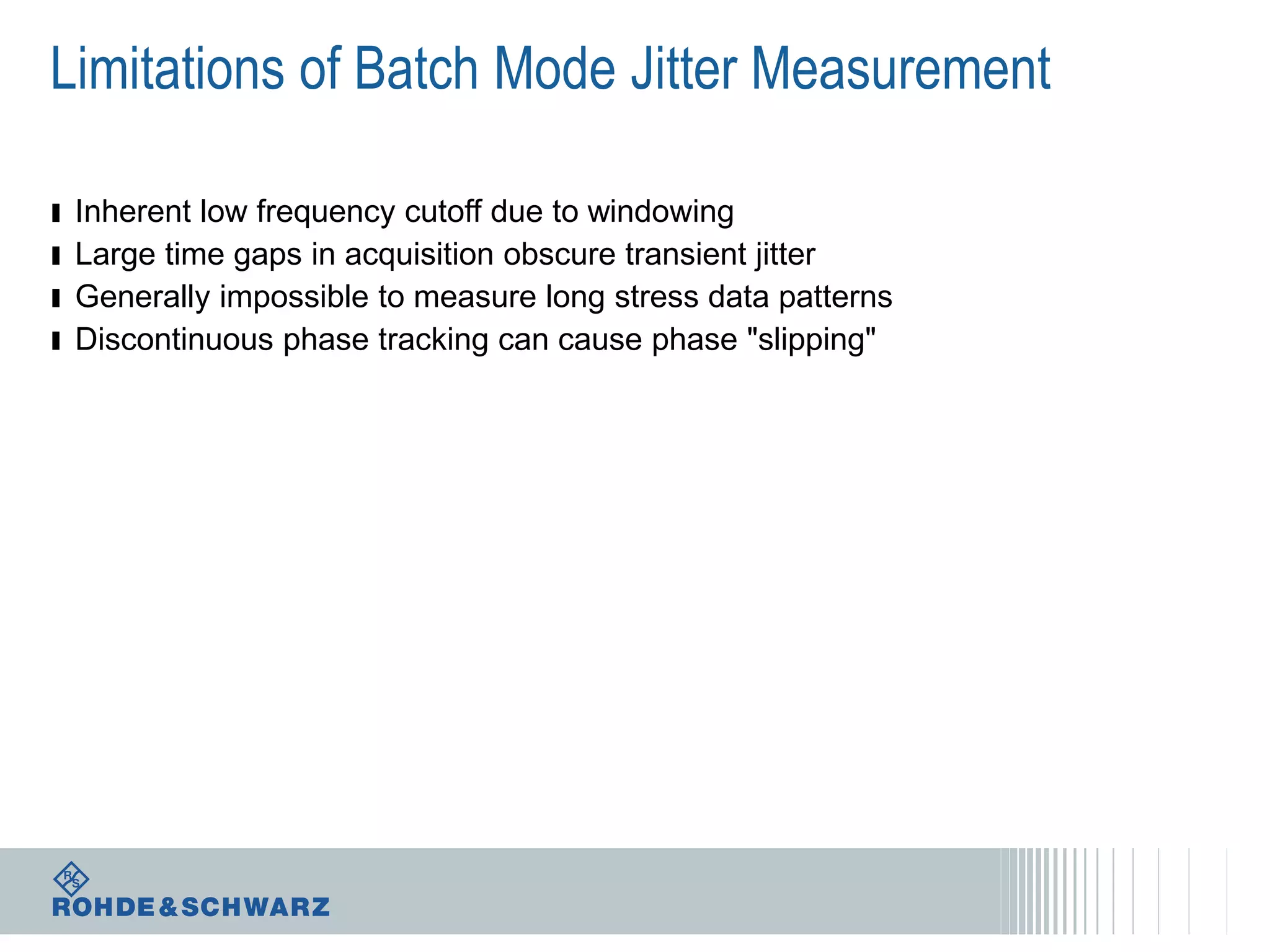 Limitations of Batch Mode Jitter Measurement
ı
ı
ı
ı

Inherent low frequency cutoff due to windowing
Large time gaps in acquisition obscure transient jitter
Generally impossible to measure long stress data patterns
Discontinuous phase tracking can cause phase "slipping"

 