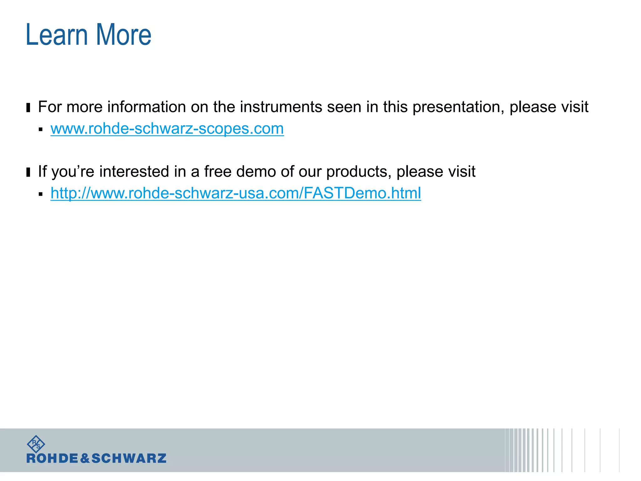 Learn More
ı For more information on the instruments seen in this presentation, please visit


www.rohde-schwarz-scopes.com

ı If you’re interested in a free demo of our products, please visit


http://www.rohde-schwarz-usa.com/FASTDemo.html

 