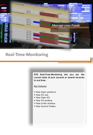 Manage your Funds

Real-Time-Monitoring

RTG Real-Time-Monitoring lets you see the
current state of your account or several accounts
in real time.
Key Features
 View Open positions
 View P/L last
 View Open P/L
 View Fill window
 View Order window
 View Several Traders

 