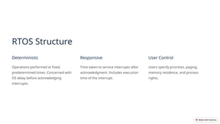 RTOS Structure
Deterministic
Operations performed at fixed,
predetermined times. Concerned with
OS delay before acknowledging
interrupts.
Responsive
Time taken to service interrupts after
acknowledgment. Includes execution
time of the interrupt.
User Control
Users specify priorities, paging,
memory residence, and process
rights.
 