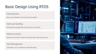 Basic Design Using RTOS
Fast Execution
Runs user threads in kernel space for speed.
Interrupt Handling
Effectively manages ISRs, device drivers, and ISTs.
Memory Control
Allocates memory in fixed time blocks with restricted access.
Task Management
Schedules, runs, and blocks tasks efficiently.
 