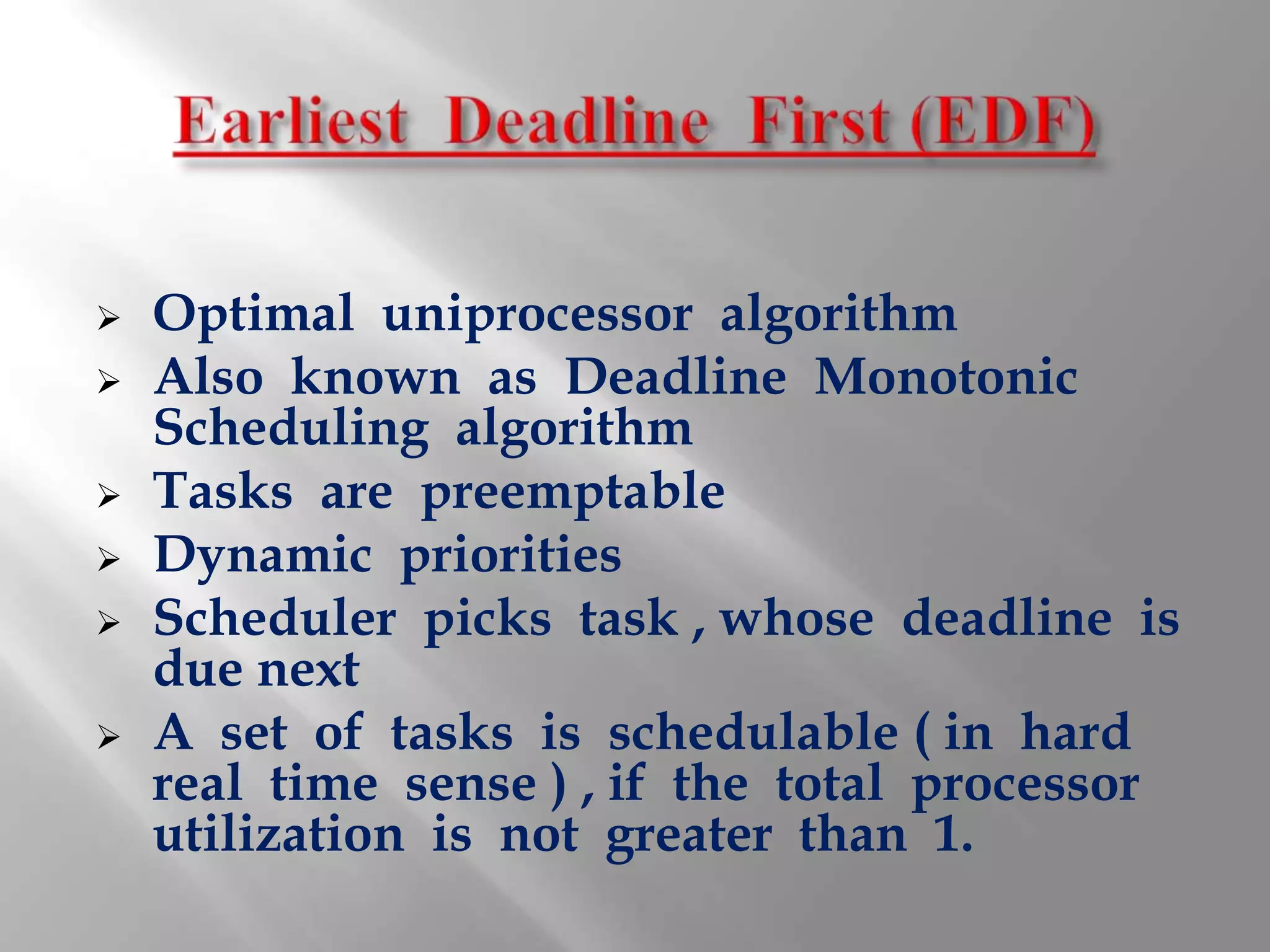    Optimal uniprocessor algorithm
   Also known as Deadline Monotonic
    Scheduling algorithm
   Tasks are preemptable
   Dynamic priorities
   Scheduler picks task , whose deadline is
    due next
   A set of tasks is schedulable ( in hard
    real time sense ) , if the total processor
    utilization is not greater than 1.
 
