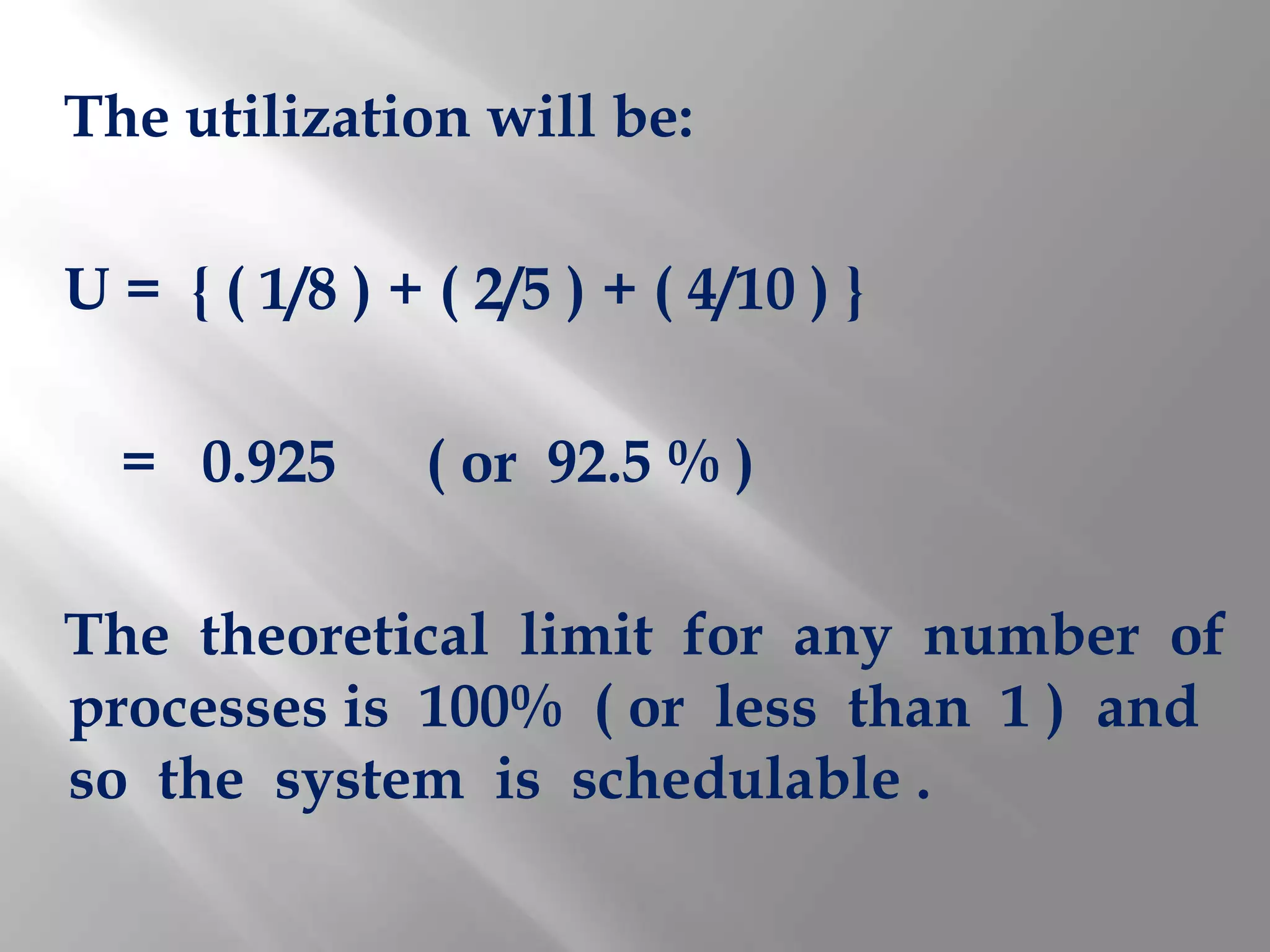 The utilization will be:

U = { ( 1/8 ) + ( 2/5 ) + ( 4/10 ) }

  = 0.925       ( or 92.5 % )

The theoretical limit for any number of
processes is 100% ( or less than 1 ) and
so the system is schedulable .
 