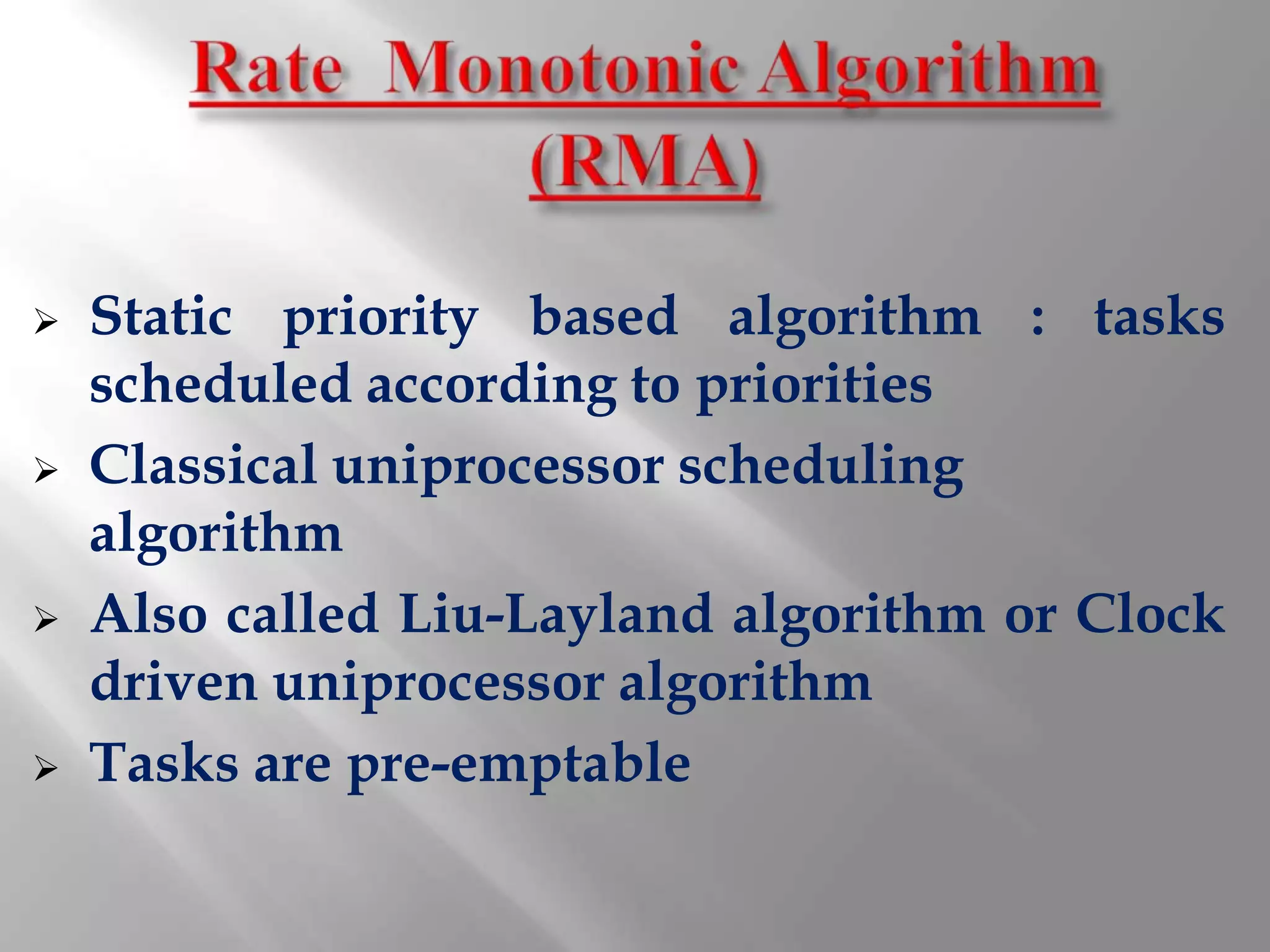    Static priority based algorithm : tasks
    scheduled according to priorities
   Classical uniprocessor scheduling
    algorithm
   Also called Liu-Layland algorithm or Clock
    driven uniprocessor algorithm
   Tasks are pre-emptable
 