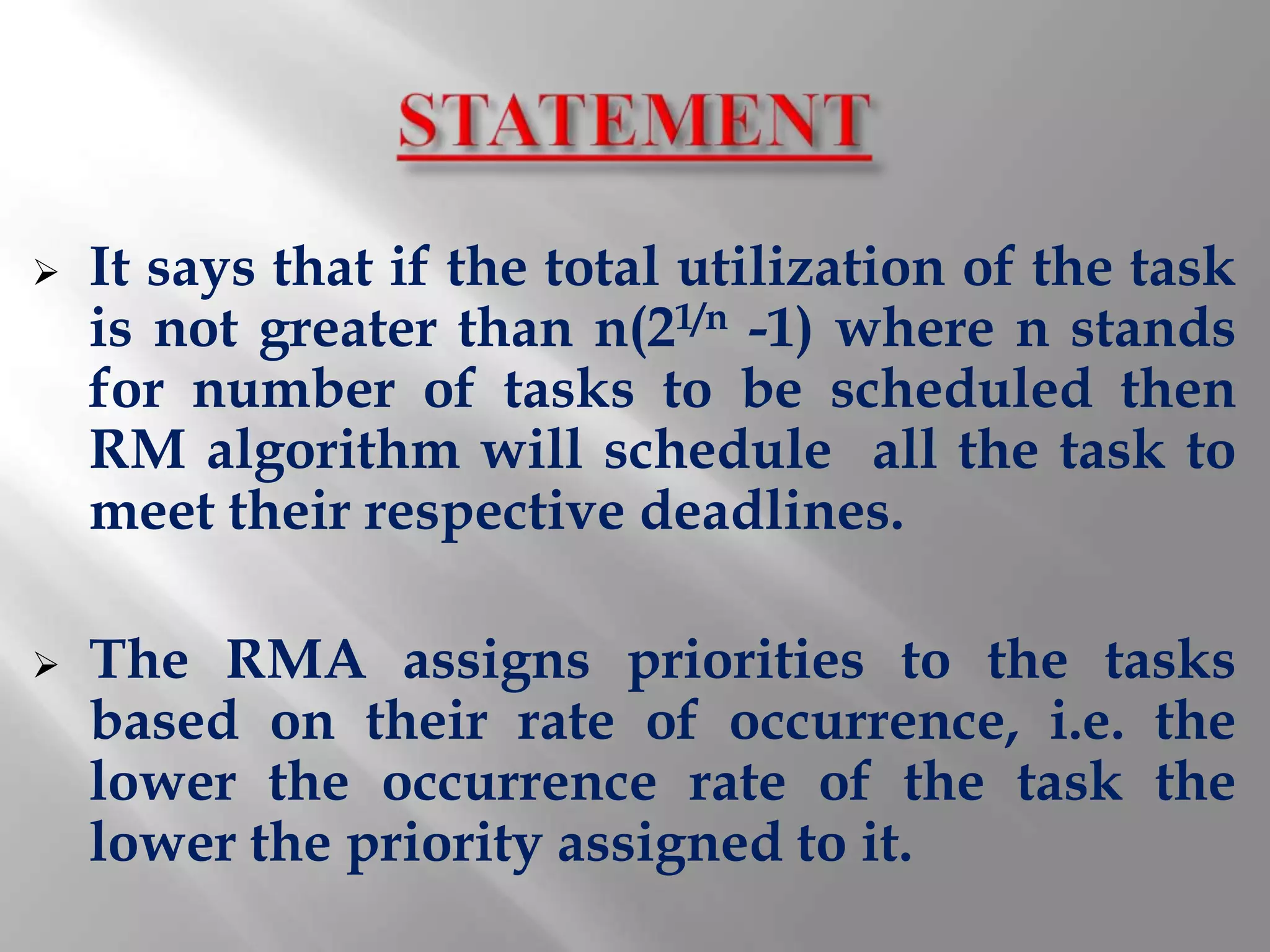    It says that if the total utilization of the task
    is not greater than n(21/n -1) where n stands
    for number of tasks to be scheduled then
    RM algorithm will schedule all the task to
    meet their respective deadlines.

   The RMA assigns priorities to the tasks
    based on their rate of occurrence, i.e. the
    lower the occurrence rate of the task the
    lower the priority assigned to it.
 