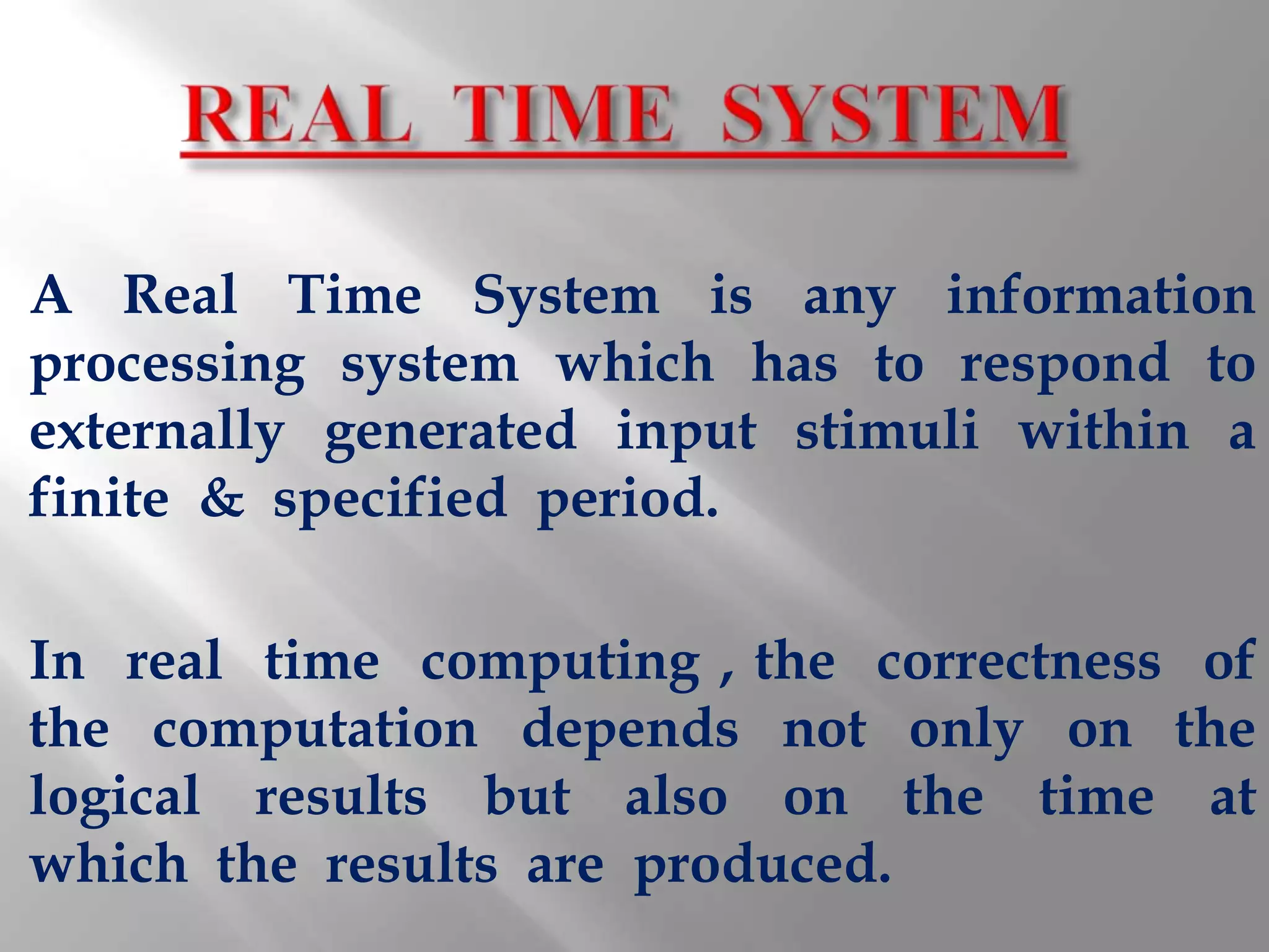 A Real Time System is any information
processing system which has to respond to
externally generated input stimuli within a
finite & specified period.

In real time computing , the correctness of
the computation depends not only on the
logical results but also on the time at
which the results are produced.
 