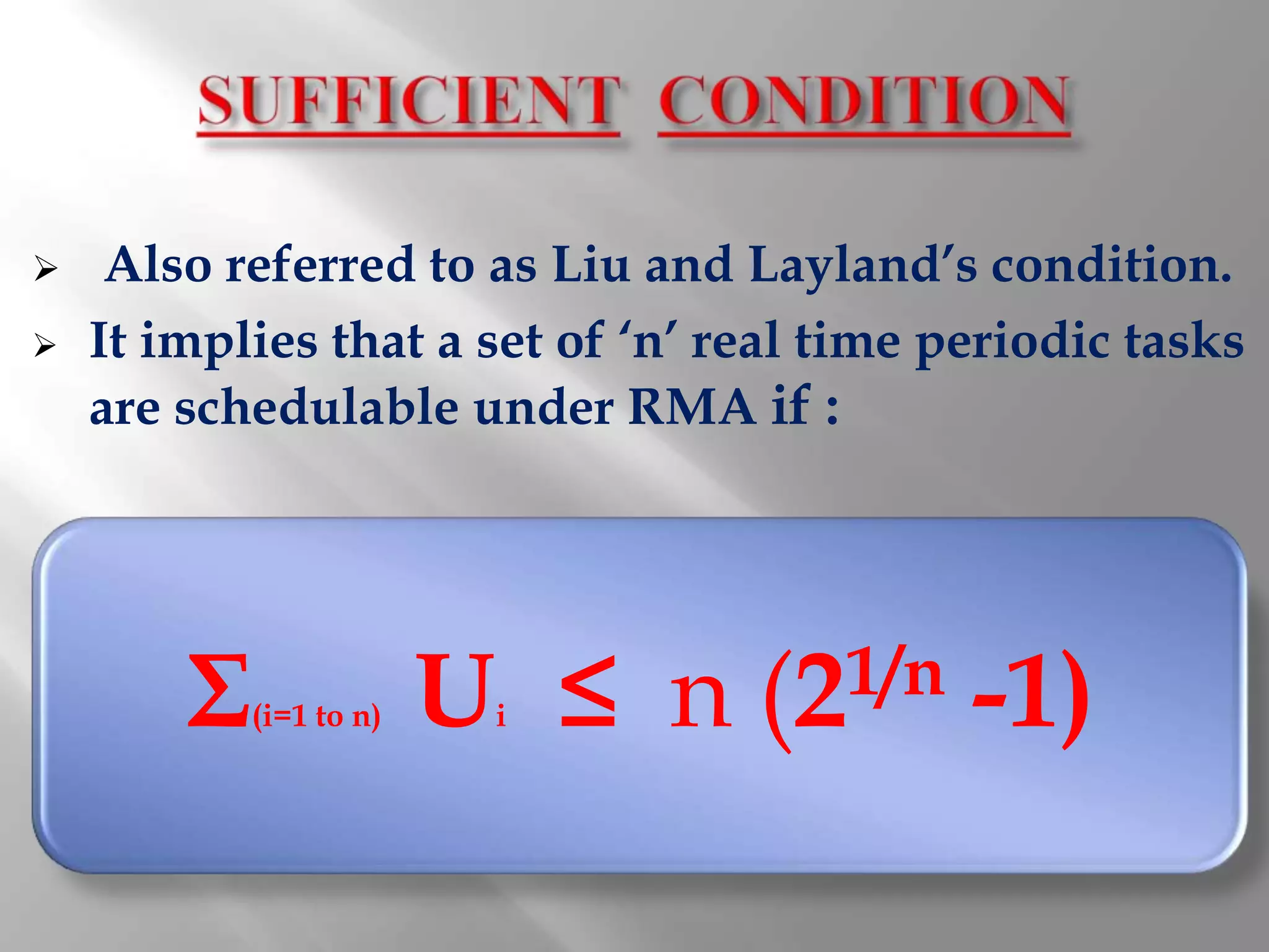     Also referred to as Liu and Layland’s condition.
   It implies that a set of ‘n’ real time periodic tasks
    are schedulable under RMA if :




        Σ   (i=1 to n)   U ≤ n
                          i       (21/n     -1)
 