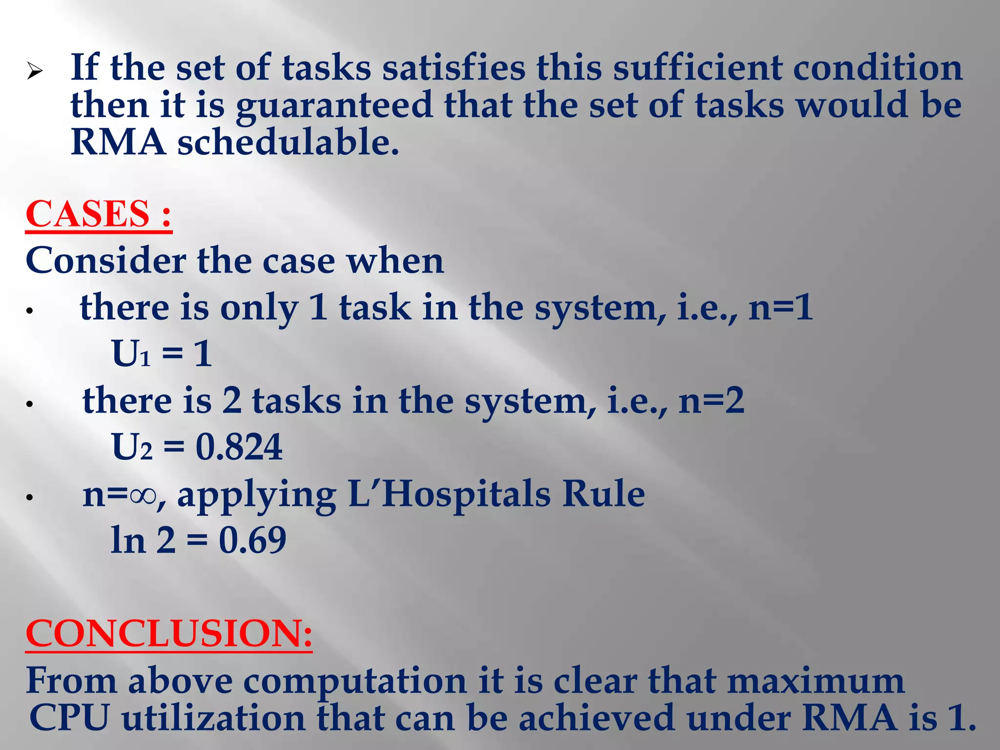    If the set of tasks satisfies this sufficient condition
    then it is guaranteed that the set of tasks would be
    RMA schedulable.
CASES :
Consider the case when
• there is only 1 task in the system, i.e., n=1
    U1 = 1
• there is 2 tasks in the system, i.e., n=2
    U2 = 0.824
• n=∞, applying L’Hospitals Rule
    ln 2 = 0.69

CONCLUSION:
From above computation it is clear that maximum
CPU utilization that can be achieved under RMA is 1.
 