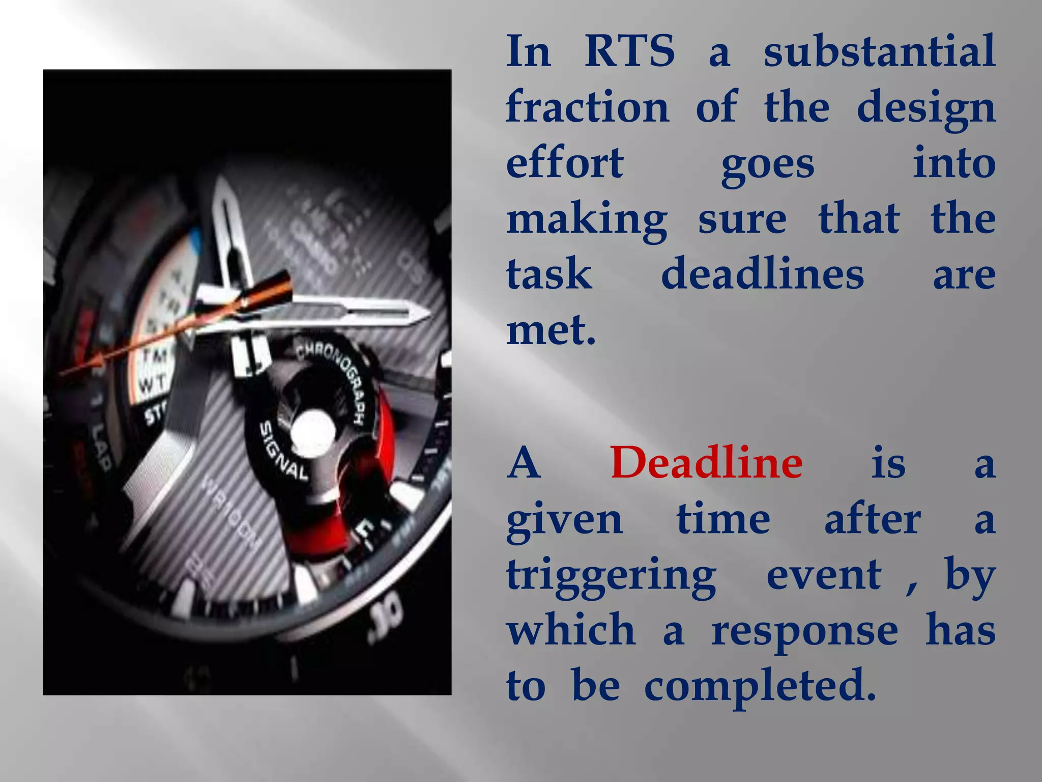 In RTS a substantial
fraction of the design
effort    goes    into
making sure that the
task deadlines are
met.

A Deadline is a
given time after a
triggering event , by
which a response has
to be completed.
 