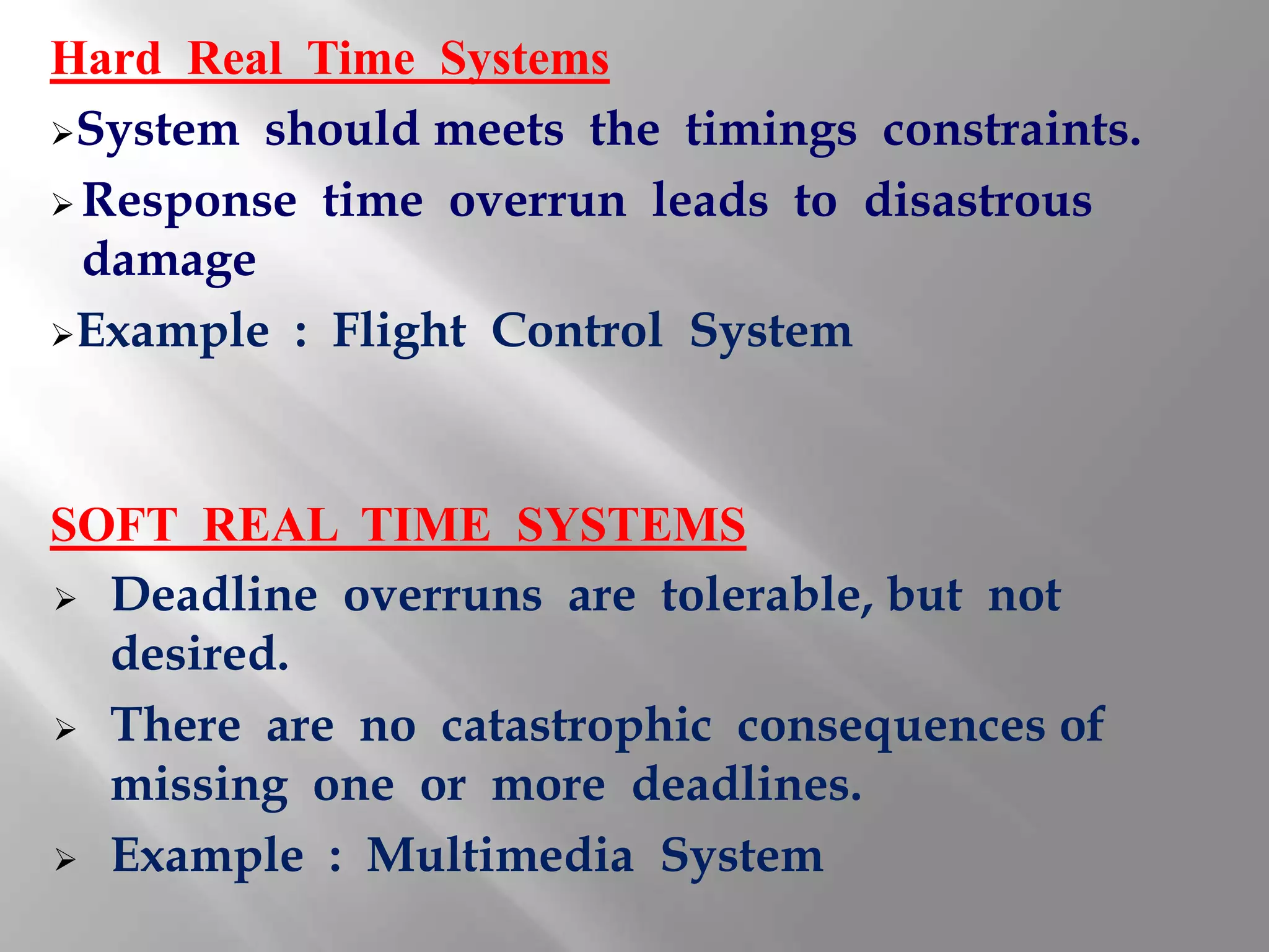 Hard Real Time Systems
System should meets the timings constraints.

 Response time overrun leads to disastrous
  damage
Example : Flight Control System




SOFT REAL TIME SYSTEMS
 Deadline overruns are tolerable, but not
  desired.
 There are no catastrophic consequences of
  missing one or more deadlines.
 Example : Multimedia System
 