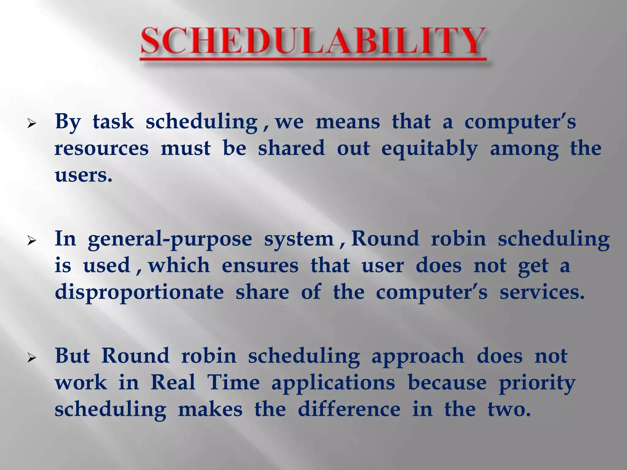    By task scheduling , we means that a computer’s
    resources must be shared out equitably among the
    users.

   In general-purpose system , Round robin scheduling
    is used , which ensures that user does not get a
    disproportionate share of the computer’s services.

   But Round robin scheduling approach does not
    work in Real Time applications because priority
    scheduling makes the difference in the two.
 