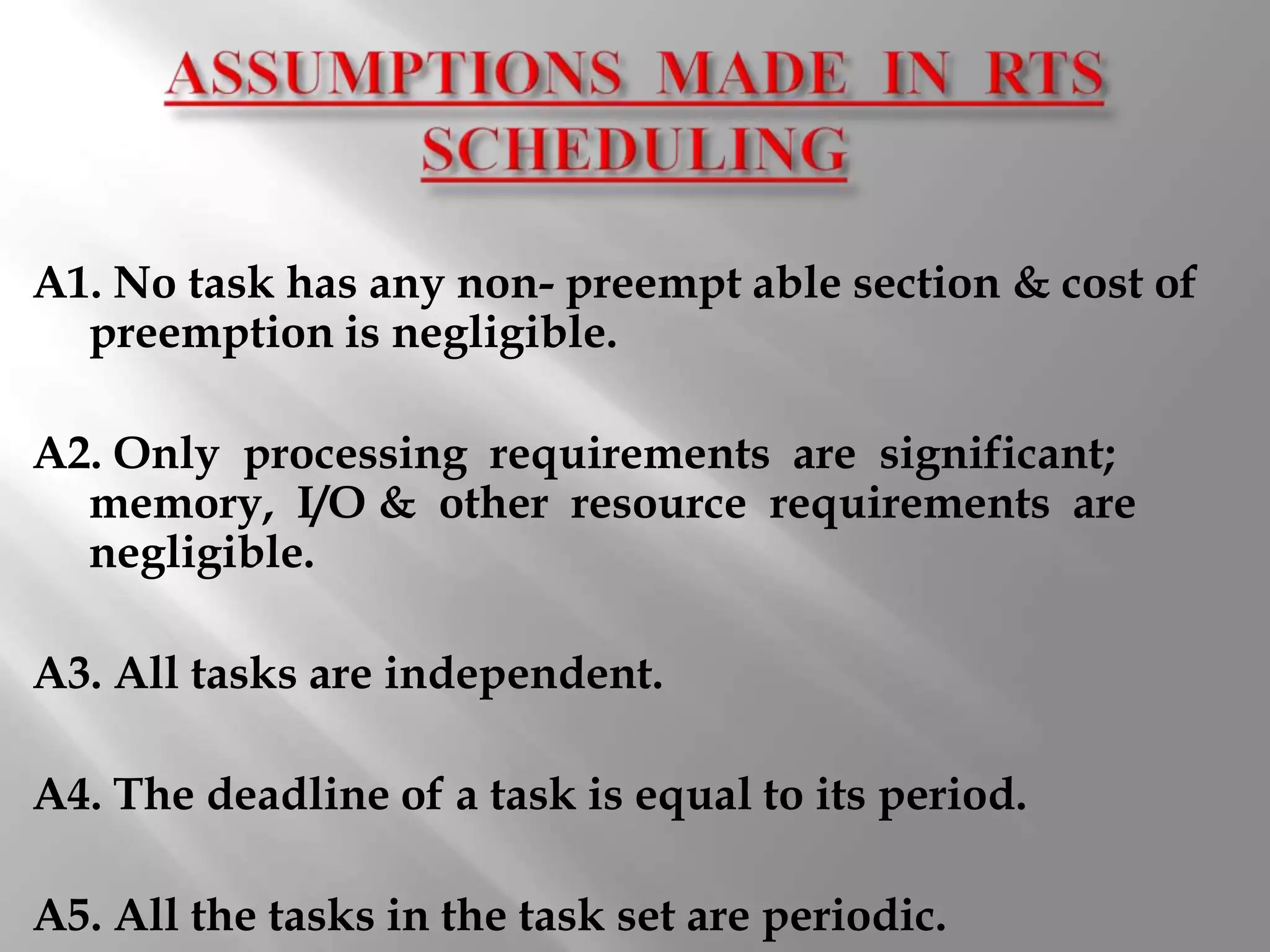 A1. No task has any non- preempt able section & cost of
  preemption is negligible.

A2. Only processing requirements are significant;
  memory, I/O & other resource requirements are
  negligible.

A3. All tasks are independent.

A4. The deadline of a task is equal to its period.

A5. All the tasks in the task set are periodic.
 