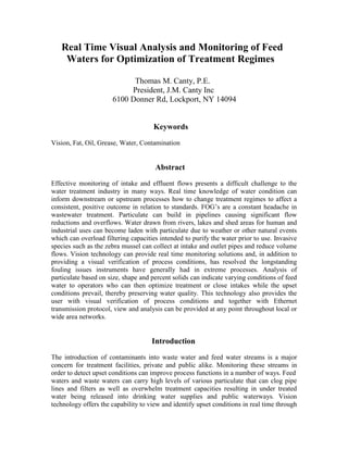 Real Time Visual Analysis and Monitoring of Feed
Waters for Optimization of Treatment Regimes
Thomas M. Canty, P.E.
President, J.M. Canty Inc
6100 Donner Rd, Lockport, NY 14094
Keywords
Vision, Fat, Oil, Grease, Water, Contamination
Abstract
Effective monitoring of intake and effluent flows presents a difficult challenge to the
water treatment industry in many ways. Real time knowledge of water condition can
inform downstream or upstream processes how to change treatment regimes to affect a
consistent, positive outcome in relation to standards. FOG’s are a constant headache in
wastewater treatment. Particulate can build in pipelines causing significant flow
reductions and overflows. Water drawn from rivers, lakes and shed areas for human and
industrial uses can become laden with particulate due to weather or other natural events
which can overload filtering capacities intended to purify the water prior to use. Invasive
species such as the zebra mussel can collect at intake and outlet pipes and reduce volume
flows. Vision technology can provide real time monitoring solutions and, in addition to
providing a visual verification of process conditions, has resolved the longstanding
fouling issues instruments have generally had in extreme processes. Analysis of
particulate based on size, shape and percent solids can indicate varying conditions of feed
water to operators who can then optimize treatment or close intakes while the upset
conditions prevail, thereby preserving water quality. This technology also provides the
user with visual verification of process conditions and together with Ethernet
transmission protocol, view and analysis can be provided at any point throughout local or
wide area networks.
Introduction
The introduction of contaminants into waste water and feed water streams is a major
concern for treatment facilities, private and public alike. Monitoring these streams in
order to detect upset conditions can improve process functions in a number of ways. Feed
waters and waste waters can carry high levels of various particulate that can clog pipe
lines and filters as well as overwhelm treatment capacities resulting in under treated
water being released into drinking water supplies and public waterways. Vision
technology offers the capability to view and identify upset conditions in real time through
 