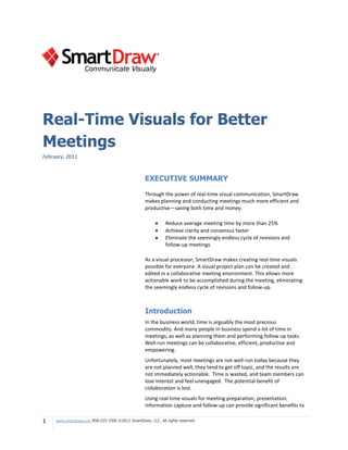 Real-Time Visuals for Better
Meetings
February, 2011


                                                   EXECUTIVE SUMMARY

                                                   Through the power of real-time visual communication, SmartDraw
                                                   makes planning and conducting meetings much more efficient and
                                                   productive—saving both time and money.

                                                             Reduce average meeting time by more than 25%
                                                             Achieve clarity and consensus faster
                                                             Eliminate the seemingly endless cycle of revisions and
                                                              follow-up meetings

                                                   As a visual processor, SmartDraw makes creating real-time visuals
                                                   possible for everyone. A visual project plan can be created and
                                                   edited in a collaborative meeting environment. This allows more
                                                   actionable work to be accomplished during the meeting, eliminating
                                                   the seemingly endless cycle of revisions and follow-up.



                                                   Introduction
                                                   In the business world, time is arguably the most precious
                                                   commodity. And many people in business spend a lot of time in
                                                   meetings, as well as planning them and performing follow up tasks.
                                                   Well-run meetings can be collaborative, efficient, productive and
                                                   empowering.
                                                   Unfortunately, most meetings are not well-run today because they
                                                   are not planned well, they tend to get off topic, and the results are
                                                   not immediately actionable. Time is wasted, and team members can
                                                   lose interest and feel unengaged. The potential benefit of
                                                   collaboration is lost.
                                                   Using real-time visuals for meeting preparation, presentation,
                                                   information capture and follow-up can provide significant benefits to

1    www.smartdraw.com 858-225-3300 ©2011 SmartDraw, LLC. All rights reserved.
 