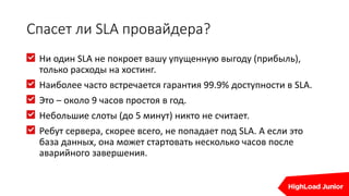 Спасет ли SLA провайдера?
Ни один SLA не покроет вашу упущенную выгоду (прибыль),
только расходы на хостинг.
Наиболее часто встречается гарантия 99.9% доступности в SLA.
Это – около 9 часов простоя в год.
Небольшие слоты (до 5 минут) никто не считает.
Ребут сервера, скорее всего, не попадает под SLA. А если это
база данных, она может стартовать несколько часов после
аварийного завершения.
 