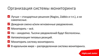 Организация системы мониторинга
Лучше – стандартные решения (Nagios, Zabbix и т.п.), а не
самописные.
Дежурная смена и/или мгновенные уведомления.
Мониторить – всё.
Но – аккуратно. Тысячи уведомлений будут бесполезны.
Автоматизация типовых реакций.
Мониторить систему мониторинга.
В идеальном мире – распределенная система мониторинга.
 