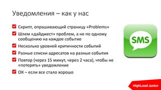 Уведомления – как у нас
Cкрипт, опрашивающий страницу «Problems»
Шлем «дайджест» проблем, а не по одному
сообщению на каждое событие
Несколько уровней критичности событий
Разные списки адресатов на разные события
Повтор (через 15 минут, через 2 часа), чтобы не
«потерять» уведомление
ОК – если все стало хорошо
 