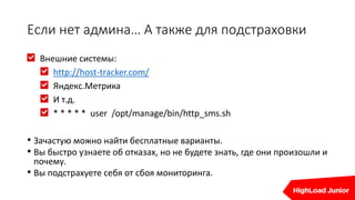 Если нет админа… А также для подстраховки
Внешние системы:
http://host-tracker.com/
Яндекс.Метрика
И т.д.
* * * * * user /opt/manage/bin/http_sms.sh
• Зачастую можно найти бесплатные варианты.
• Вы быстро узнаете об отказах, но не будете знать, где они произошли и
почему.
• Вы подстрахуете себя от сбоя мониторинга.
 