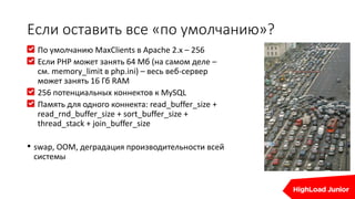 Если оставить все «по умолчанию»?
По умолчанию MaxClients в Apache 2.x – 256
Если PHP может занять 64 Мб (на самом деле –
см. memory_limit в php.ini) – весь веб-сервер
может занять 16 Гб RAM
256 потенциальных коннектов к MySQL
Память для одного коннекта: read_buffer_size +
read_rnd_buffer_size + sort_buffer_size +
thread_stack + join_buffer_size
• swap, OOM, деградация производительности всей
системы
 