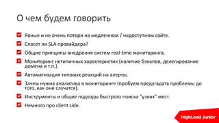 О чем будем говорить
Явные и не очень потери на медленном / недоступном сайте.
Спасет ли SLA провайдера?
Общие принципы внедрения систем real-time мониторинга.
Мониторинг нетипичных характеристик (наличие бэкапов, делегирование
домена и т.п.).
Автоматизация типовых реакций на алерты.
Зачем нужна аналитика в мониторинге (пробуем предугадать проблемы до
того, как они случатся).
Инструменты и общие подходы быстрого поиска "узких" мест.
Немного про client side.
 