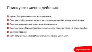 Поиск узких мест и действия
Нужно быстро понять – где и как починить
Смотрим срабатывание тестов – часто единственный источник информации
Смотрим уведомления от системы мониторинга
Смотрим логи. Держим заготовленные скипты-парсеры логов на поиск ошибок.
Смотрим графики
Если получается, запускаем инструменты поиска узких мест
 