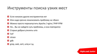 Инструменты поиска узких мест
Если никаких других инструментов нет
Или надо срочно локализовать проблему на «бою»
Можно просто перезапустить Apache / nginx / PHP-FPM
Но… Вы не найдете суть проблемы, и она повторится
Старые добрые утилиты unix
lsof
strace
gdb
grep, awk, sort, uniq и т.д.
 