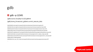gdb
gdb –p 12345
(gdb) source /src/php-5.6.22/.gdbinit
(gdb) dump_bt executor_globals.current_execute_data
[0x0252d628] stemming() /var/www/html/bitrix/modules/search/tools/stemming.php:231
[0x0252bc78] stemming() /var/www/html/bitrix/modules/search/classes/mysql/search.php:1090
[0x02525ec8] StemIndex() /var/www/html/bitrix/modules/search/classes/general/search.php:1332
[0x025223f8] Index() /var/www/html/bitrix/modules/iblock/classes/general/iblockelement.php:4857
[0x0251b670] UpdateSearch() /var/www/html/bitrix/modules/iblock/classes/general/iblockelement.php:3295
[0x02519c40] Add() /var/www/html/bitrix/modules/crm/classes/general/crm_webdav_helper.php:486
[0x02514010] SaveEmailAttachment() /var/www/html/bitrix/modules/crm/classes/general/crm_email.php:867
[0x065c2030] EmailMessageAdd()
[0x0250fcc8] call_user_func_array() /var/www/html/bitrix/modules/mail/classes/general/mail.php:2477
…
 