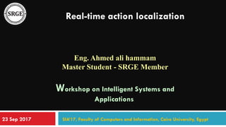 Real-time action localization
Eng. Ahmed ali hammam
Master Student - SRGE Member
Workshop on Intelligent Systems and
Applications
SIA’17, Faculty of Computers and Information, Cairo University, Egypt23 Sep 2017
 