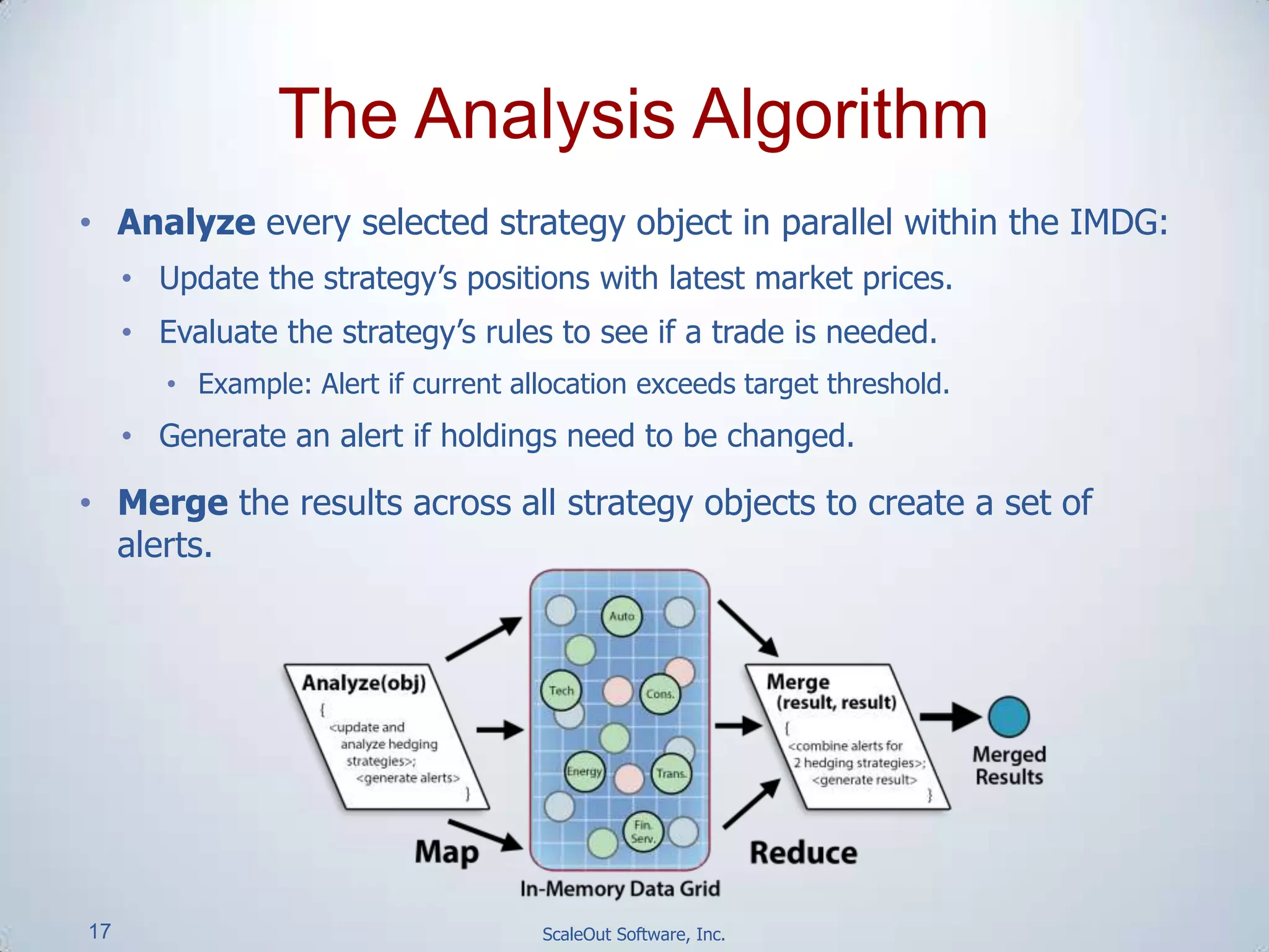 17 ScaleOut Software, Inc.
• Analyze every selected strategy object in parallel within the IMDG:
• Update the strategy’s positions with latest market prices.
• Evaluate the strategy’s rules to see if a trade is needed.
• Example: Alert if current allocation exceeds target threshold.
• Generate an alert if holdings need to be changed.
• Merge the results across all strategy objects to create a set of
alerts.
The Analysis Algorithm
 