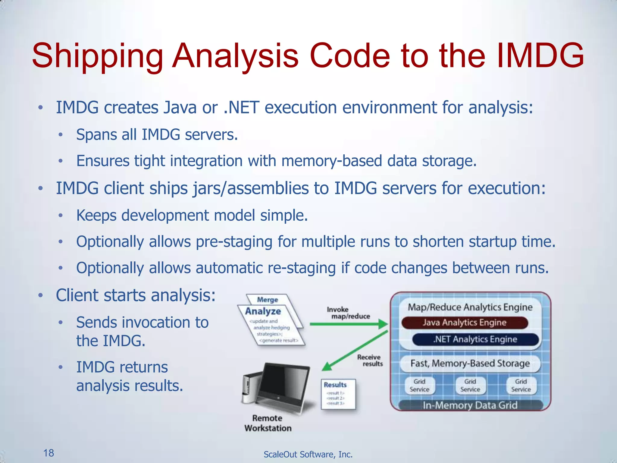 18 ScaleOut Software, Inc.
Shipping Analysis Code to the IMDG
• IMDG creates Java or .NET execution environment for analysis:
• Spans all IMDG servers.
• Ensures tight integration with memory-based data storage.
• IMDG client ships jars/assemblies to IMDG servers for execution:
• Keeps development model simple.
• Optionally allows pre-staging for multiple runs to shorten startup time.
• Optionally allows automatic re-staging if code changes between runs.
• Client starts analysis:
• Sends invocation to
the IMDG.
• IMDG returns
analysis results.
 