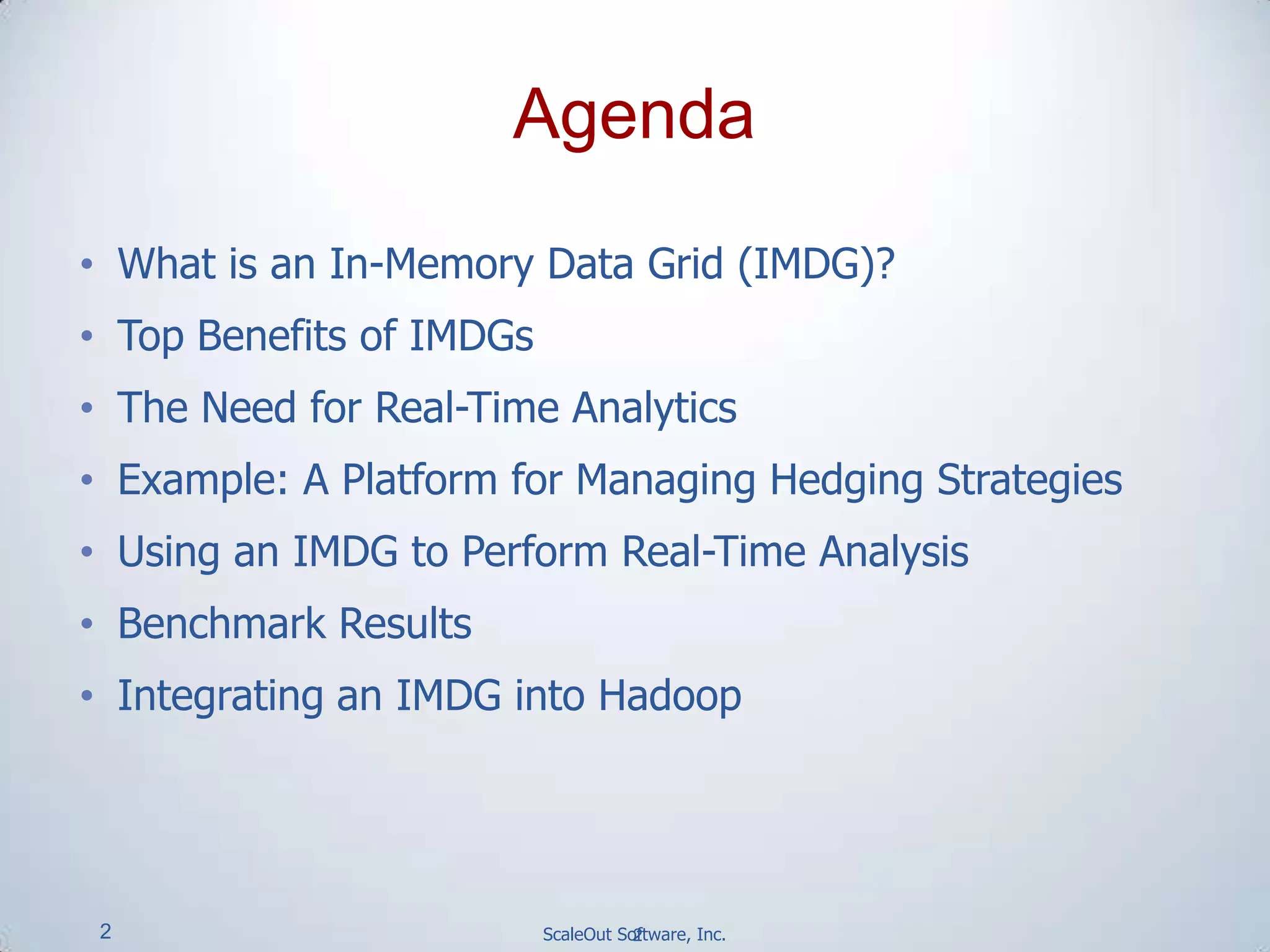 2 ScaleOut Software, Inc.
• What is an In-Memory Data Grid (IMDG)?
• Top Benefits of IMDGs
• The Need for Real-Time Analytics
• Example: A Platform for Managing Hedging Strategies
• Using an IMDG to Perform Real-Time Analysis
• Benchmark Results
• Integrating an IMDG into Hadoop
2
Agenda
 
