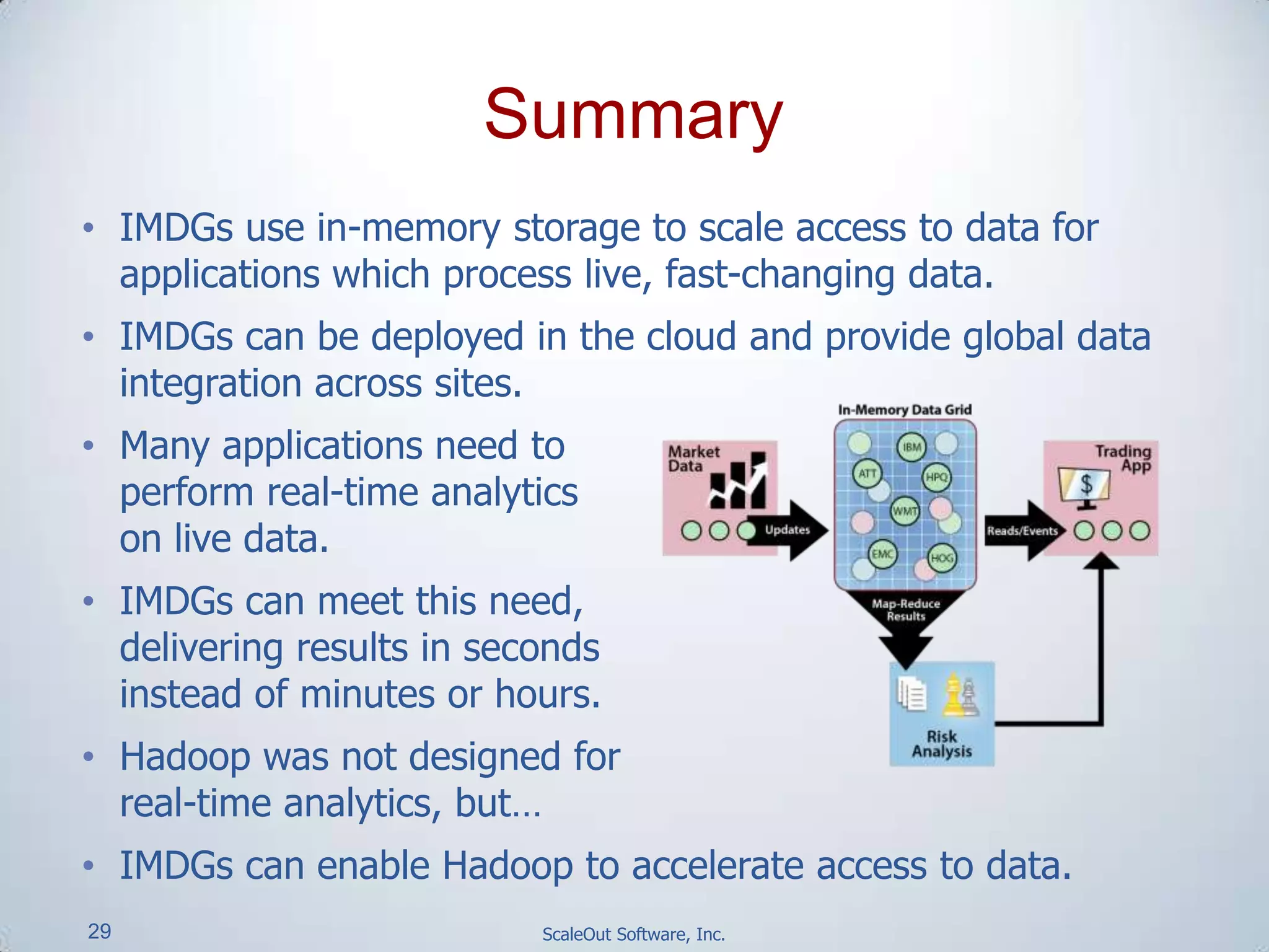 29 ScaleOut Software, Inc.
• IMDGs use in-memory storage to scale access to data for
applications which process live, fast-changing data.
• IMDGs can be deployed in the cloud and provide global data
integration across sites.
• Many applications need to
perform real-time analytics
on live data.
• IMDGs can meet this need,
delivering results in seconds
instead of minutes or hours.
• Hadoop was not designed for
real-time analytics, but…
• IMDGs can enable Hadoop to accelerate access to data.
Summary
 