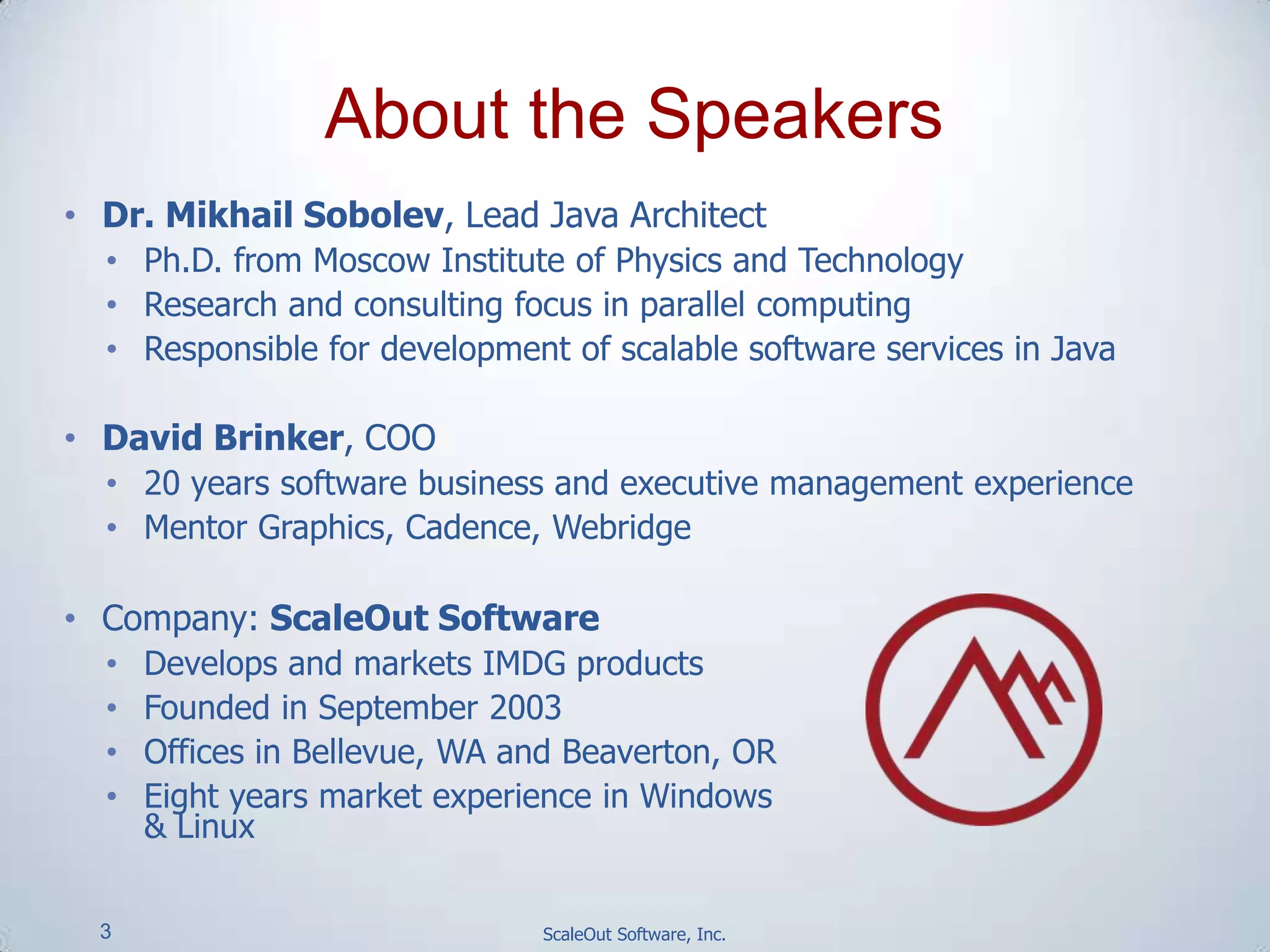 3 ScaleOut Software, Inc.
• Dr. Mikhail Sobolev, Lead Java Architect
• Ph.D. from Moscow Institute of Physics and Technology
• Research and consulting focus in parallel computing
• Responsible for development of scalable software services in Java
• David Brinker, COO
• 20 years software business and executive management experience
• Mentor Graphics, Cadence, Webridge
• Company: ScaleOut Software
• Develops and markets IMDG products
• Founded in September 2003
• Offices in Bellevue, WA and Beaverton, OR
• Eight years market experience in Windows
& Linux
About the Speakers
 
