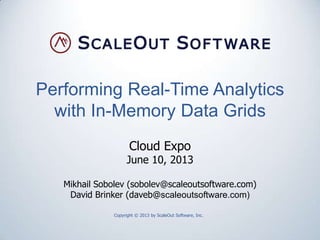 Performing Real-Time Analytics
with In-Memory Data Grids
Copyright © 2013 by ScaleOut Software, Inc.
Cloud Expo
June 10, 2013
Mikhail Sobolev (sobolev@scaleoutsoftware.com)
David Brinker (daveb@scaleoutsoftware.com)
 