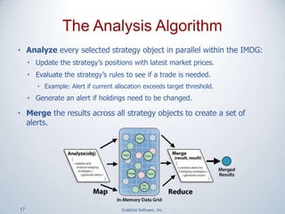 17 ScaleOut Software, Inc.
• Analyze every selected strategy object in parallel within the IMDG:
• Update the strategy’s positions with latest market prices.
• Evaluate the strategy’s rules to see if a trade is needed.
• Example: Alert if current allocation exceeds target threshold.
• Generate an alert if holdings need to be changed.
• Merge the results across all strategy objects to create a set of
alerts.
The Analysis Algorithm
 
