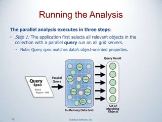 19 ScaleOut Software, Inc.
The parallel analysis executes in three steps:
• Step 1: The application first selects all relevant objects in the
collection with a parallel query run on all grid servers.
• Note: Query spec matches data’s object-oriented properties.
Running the Analysis
 