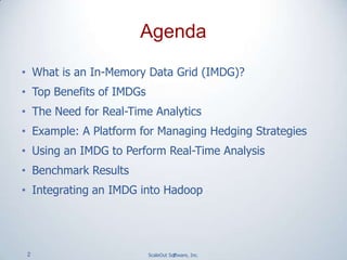 2 ScaleOut Software, Inc.
• What is an In-Memory Data Grid (IMDG)?
• Top Benefits of IMDGs
• The Need for Real-Time Analytics
• Example: A Platform for Managing Hedging Strategies
• Using an IMDG to Perform Real-Time Analysis
• Benchmark Results
• Integrating an IMDG into Hadoop
2
Agenda
 