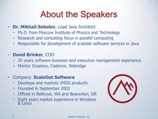 3 ScaleOut Software, Inc.
• Dr. Mikhail Sobolev, Lead Java Architect
• Ph.D. from Moscow Institute of Physics and Technology
• Research and consulting focus in parallel computing
• Responsible for development of scalable software services in Java
• David Brinker, COO
• 20 years software business and executive management experience
• Mentor Graphics, Cadence, Webridge
• Company: ScaleOut Software
• Develops and markets IMDG products
• Founded in September 2003
• Offices in Bellevue, WA and Beaverton, OR
• Eight years market experience in Windows
& Linux
About the Speakers
 