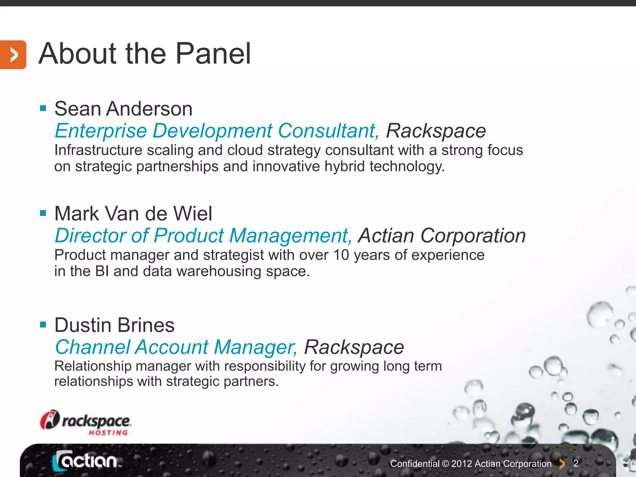 About the Panel
Sean Anderson
Enterprise Development Consultant, Rackspace
Infrastructure scaling and cloud strategy consultant with a strong focus
on strategic partnerships and innovative hybrid technology.
Mark Van de Wiel
Director of Product Management, Actian Corporation
Product manager and strategist with over 10 years of experience
in the BI and data warehousing space.
Dustin Brines
Channel Account Manager, Rackspace
Relationship manager with responsibility for growing long term
relationships with strategic partners.
Confidential © 2012 Actian Corporation 2