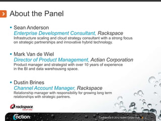 About the Panel
 Sean Anderson
  Enterprise Development Consultant, Rackspace
 Infrastructure scaling and cloud strategy consultant with a strong focus
 on strategic partnerships and innovative hybrid technology.


 Mark Van de Wiel
  Director of Product Management, Actian Corporation
 Product manager and strategist with over 10 years of experience
 in the BI and data warehousing space.


 Dustin Brines
  Channel Account Manager, Rackspace
 Relationship manager with responsibility for growing long term
 relationships with strategic partners.




                                                      Confidential © 2012 Actian Corporation   2
 