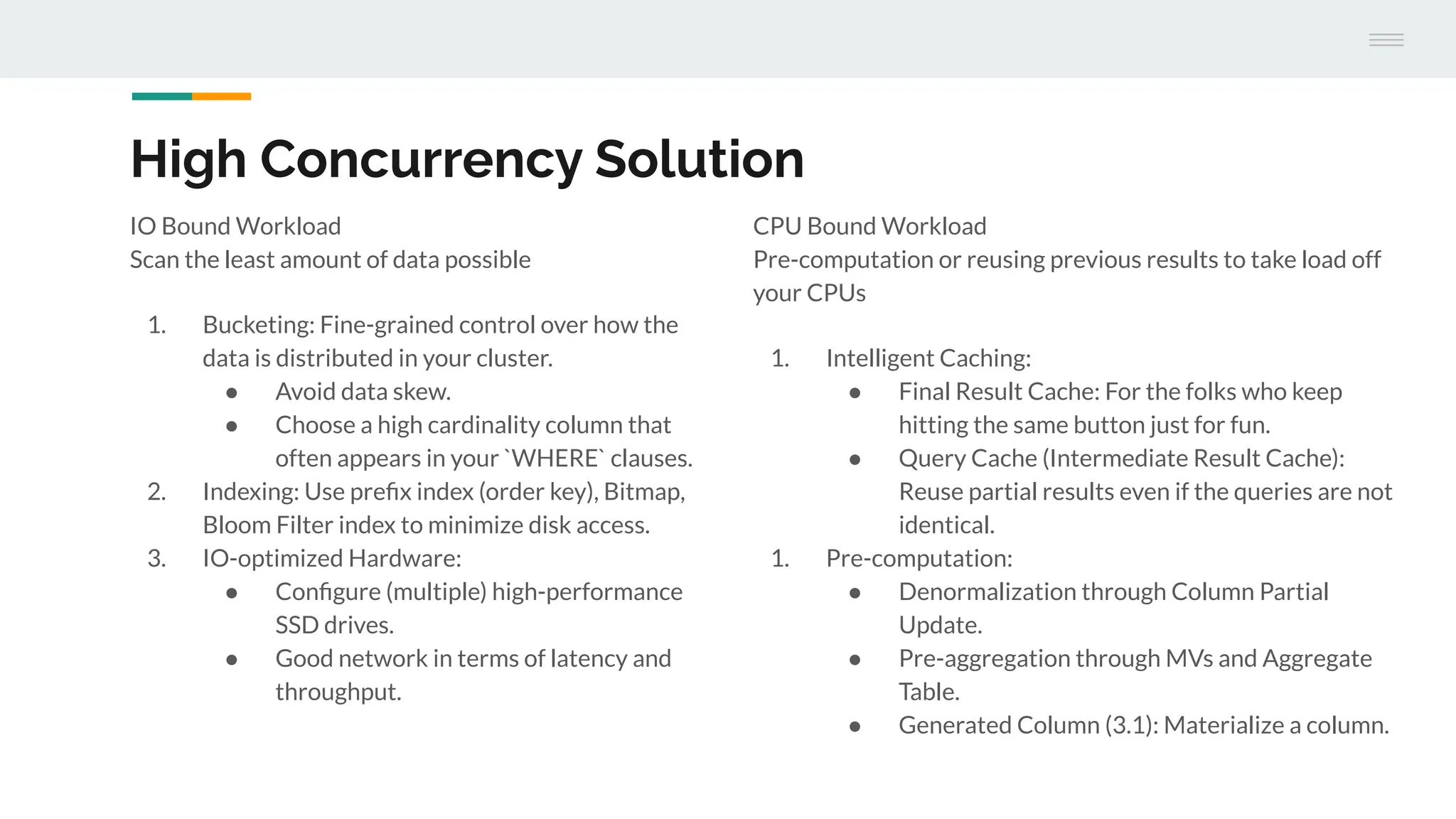High Concurrency Solution
IO Bound Workload
Scan the least amount of data possible
1. Bucketing: Fine-grained control over how the
data is distributed in your cluster.
● Avoid data skew.
● Choose a high cardinality column that
often appears in your `WHERE` clauses.
2. Indexing: Use preﬁx index (order key), Bitmap,
Bloom Filter index to minimize disk access.
3. IO-optimized Hardware:
● Conﬁgure (multiple) high-performance
SSD drives.
● Good network in terms of latency and
throughput.
CPU Bound Workload
Pre-computation or reusing previous results to take load off
your CPUs
1. Intelligent Caching:
● Final Result Cache: For the folks who keep
hitting the same button just for fun.
● Query Cache (Intermediate Result Cache):
Reuse partial results even if the queries are not
identical.
1. Pre-computation:
● Denormalization through Column Partial
Update.
● Pre-aggregation through MVs and Aggregate
Table.
● Generated Column (3.1): Materialize a column.
 