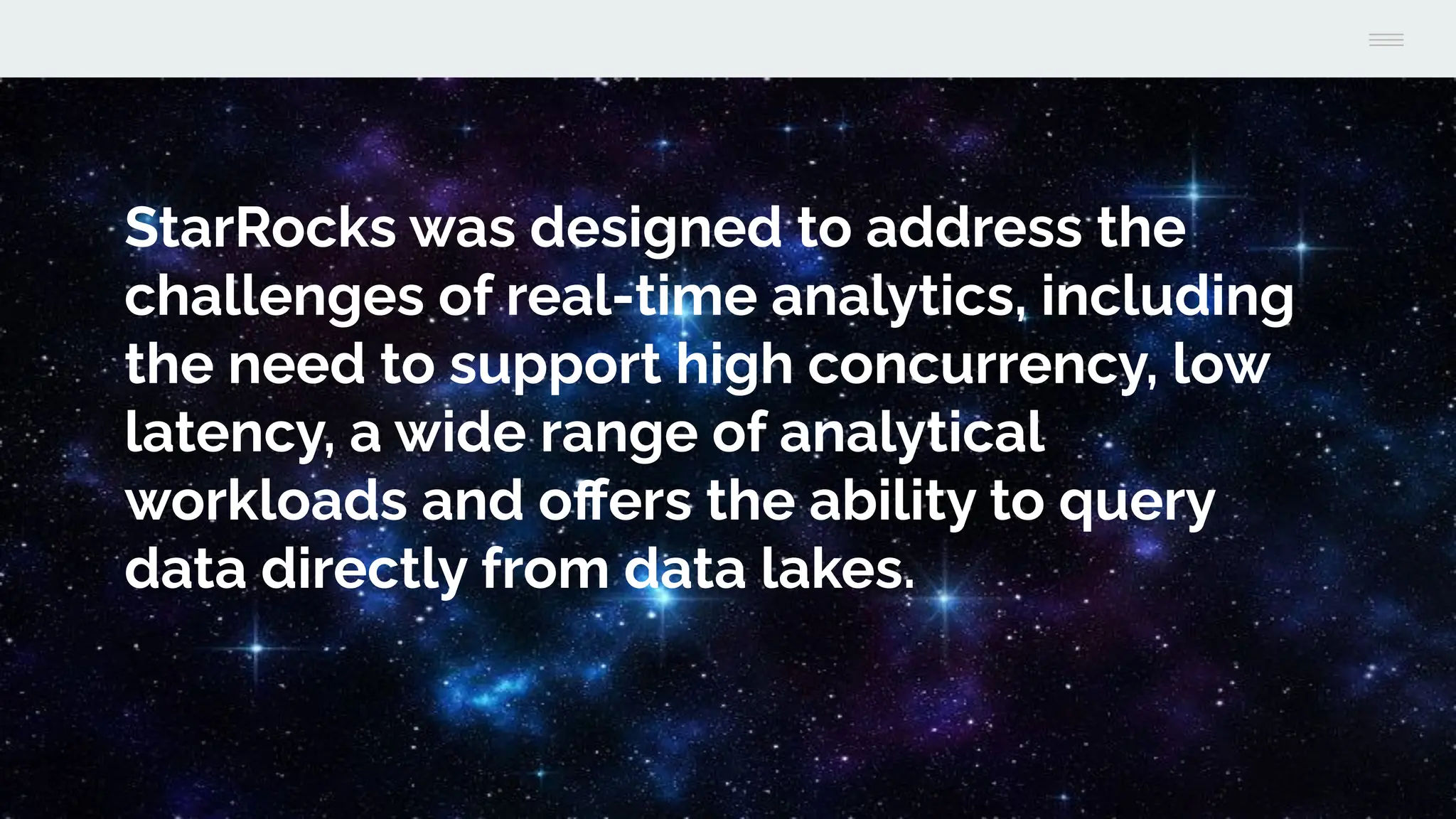 StarRocks was designed to address the
challenges of real-time analytics, including
the need to support high concurrency, low
latency, a wide range of analytical
workloads and oﬀers the ability to query
data directly from data lakes.
 