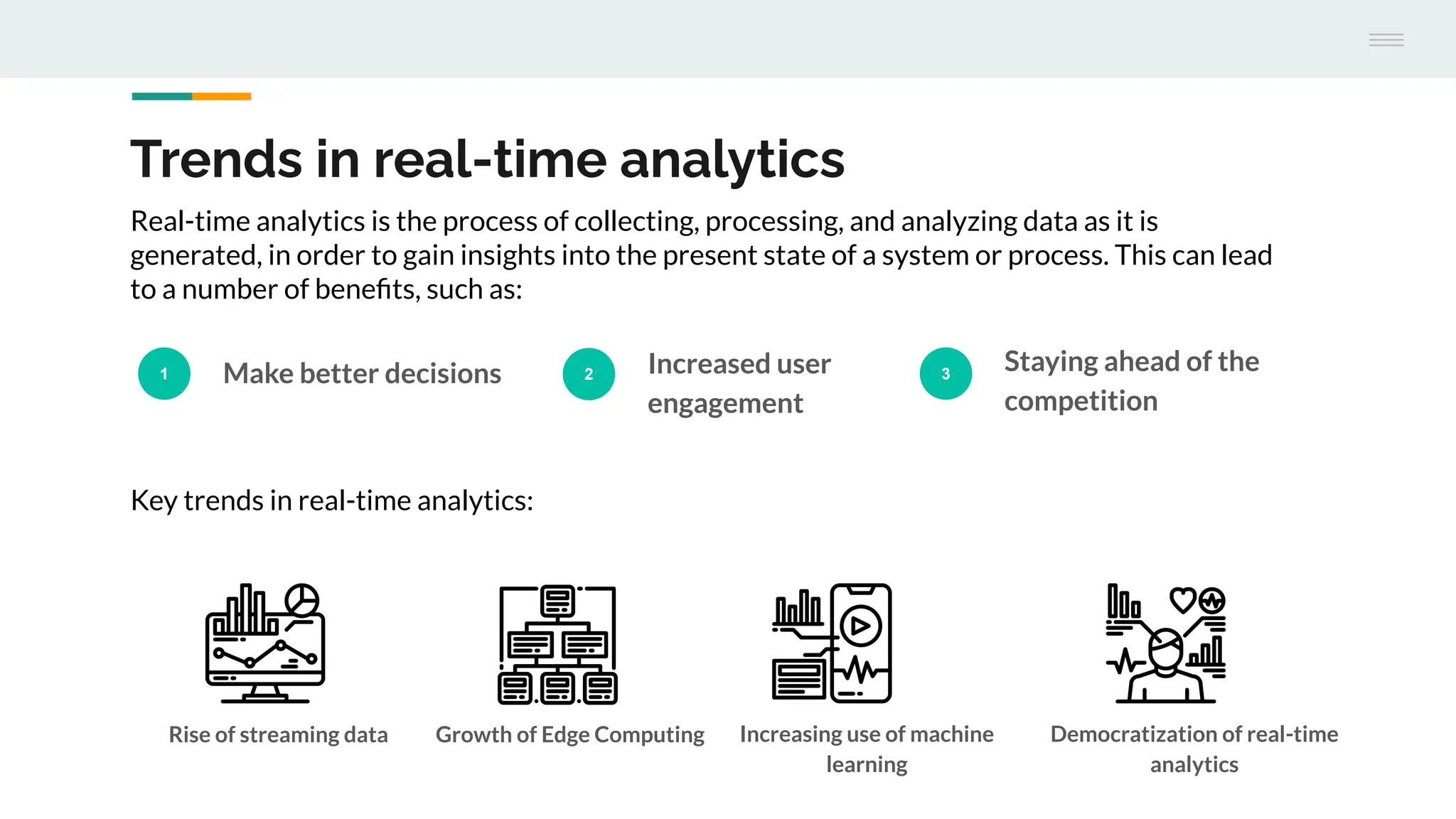 Trends in real-time analytics
1 Make better decisions 2 Increased user
engagement
3
Staying ahead of the
competition
Real-time analytics is the process of collecting, processing, and analyzing data as it is
generated, in order to gain insights into the present state of a system or process. This can lead
to a number of beneﬁts, such as:
Key trends in real-time analytics:
Rise of streaming data Growth of Edge Computing Increasing use of machine
learning
Democratization of real-time
analytics
 