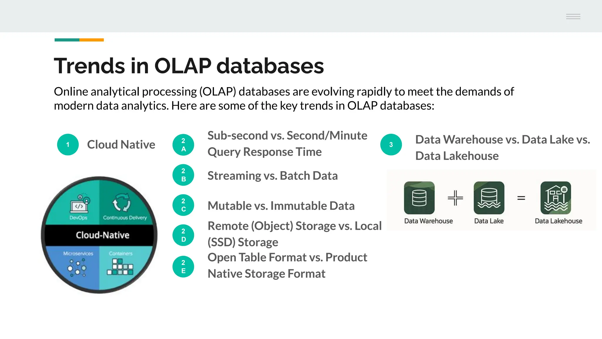 Trends in OLAP databases
1 Cloud Native 2
A
Sub-second vs. Second/Minute
Query Response Time
3
Data Warehouse vs. Data Lake vs.
Data Lakehouse
Online analytical processing (OLAP) databases are evolving rapidly to meet the demands of
modern data analytics. Here are some of the key trends in OLAP databases:
2
B Streaming vs. Batch Data
2
C Mutable vs. Immutable Data
2
D
Remote (Object) Storage vs. Local
(SSD) Storage
2
E
Open Table Format vs. Product
Native Storage Format
 
