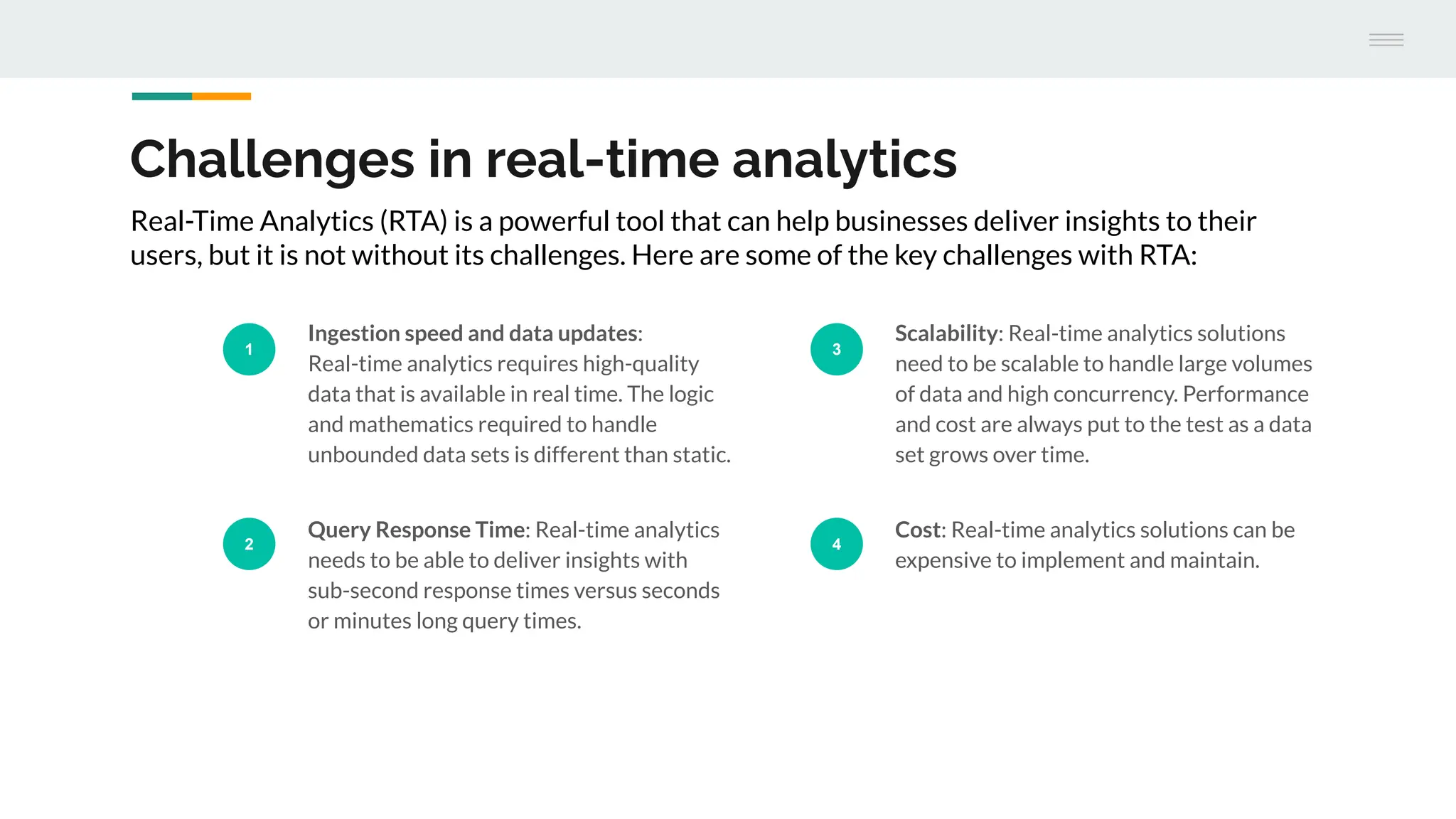 Challenges in real-time analytics
1
Ingestion speed and data updates:
Real-time analytics requires high-quality
data that is available in real time. The logic
and mathematics required to handle
unbounded data sets is different than static.
2
Query Response Time: Real-time analytics
needs to be able to deliver insights with
sub-second response times versus seconds
or minutes long query times.
3
Scalability: Real-time analytics solutions
need to be scalable to handle large volumes
of data and high concurrency. Performance
and cost are always put to the test as a data
set grows over time.
4
Cost: Real-time analytics solutions can be
expensive to implement and maintain.
Real-Time Analytics (RTA) is a powerful tool that can help businesses deliver insights to their
users, but it is not without its challenges. Here are some of the key challenges with RTA:
 